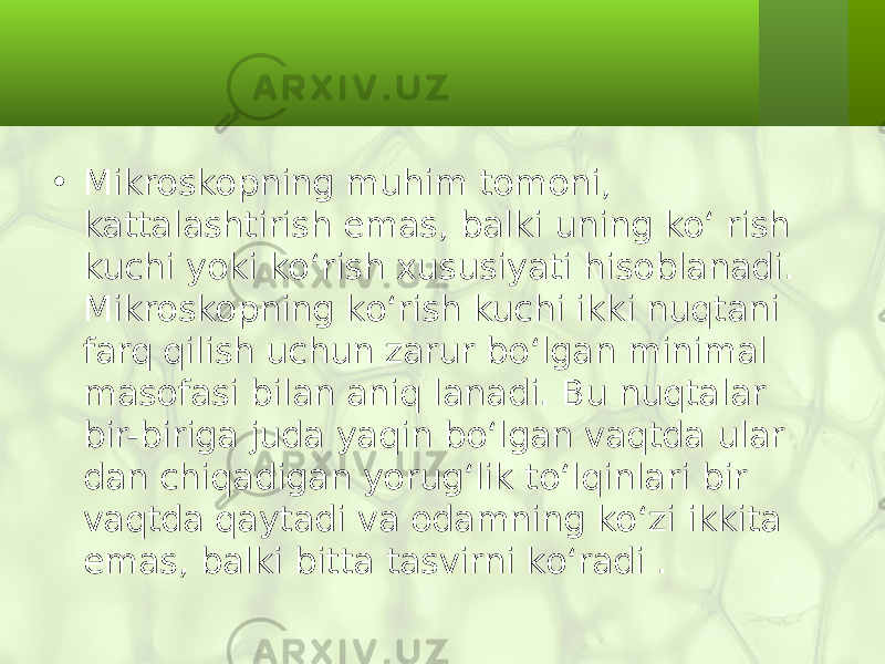 • Mikroskopning muhim tomoni, kattalashtirish emas, balki uning ko‘ rish kuchi yoki ko‘rish xususiyati hisoblanadi. Mikroskopning ko‘rish kuchi ikki nuqtani farq qilish uchun zarur bo‘lgan minimal masofasi bilan aniq lanadi. Bu nuqtalar bir-biriga juda yaqin bo‘lgan vaqtda ular dan chiqadigan yorug‘lik to‘lqinlari bir vaqtda qaytadi va odamning ko‘zi ikkita emas, balki bitta tasvirni ko‘radi . 