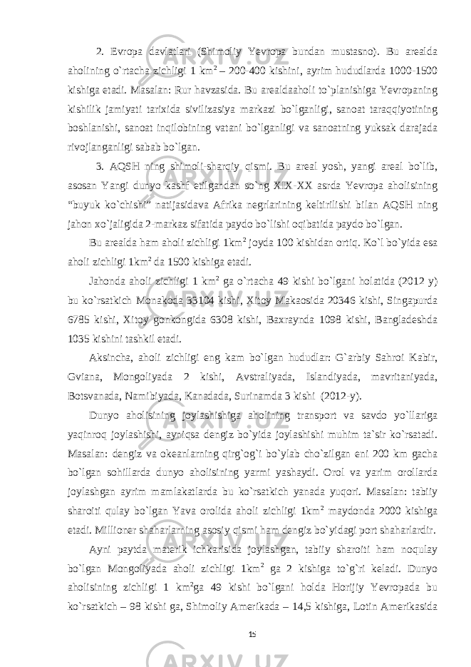 2. Evropa davlatlari (Shimoliy Yevropa bundan mustasno). Bu arealda aholining o`rtacha zichligi 1 km 2 – 200-400 kishini, ayrim hududlarda 1000-1500 kishiga etadi. Masalan: Rur havzasida. Bu arealdaaholi to`planishiga Yevropaning kishilik jamiyati tarixida sivilizasiya markazi bo`lganligi, sanoat taraqqiyotining boshlanishi, sanoat inqilobining vatani bo`lganligi va sanoatning yuksak darajada rivojlanganligi sabab bo`lgan. 3. AQSH ning shimoli-sharqiy qismi. Bu areal yosh, yangi areal bo`lib, asosan Yangi dunyo kashf etilgandan so`ng XIX-XX asrda Yevropa aholisining “buyuk ko`chishi” natijasidava Afrika negrlarining keltirilishi bilan AQSH ning jahon xo`jaligida 2-markaz sifatida paydo bo`lishi oqibatida paydo bo`lgan. Bu arealda ham aholi zichligi 1km 2 joyda 100 kishidan ortiq. Ko`l bo`yida esa aholi zichligi 1km 2 da 1500 kishiga etadi. Jahonda aholi zichligi 1 km 2 ga o`rtacha 49 kishi bo`lgani holatida (2012 y) bu ko`rsatkich Monakoda 33104 kishi, Xitoy Makaosida 20346 kishi, Singapurda 6785 kishi, Xitoy gonkongida 6308 kishi, Baxraynda 1098 kishi, Bangladeshda 1035 kishini tashkil etadi. Aksincha, aholi zichligi eng kam bo`lgan hududlar: G`arbiy Sahroi Kabir, Gviana, Mongoliyada 2 kishi, Avstraliyada, Islandiyada, mavritaniyada, Botsvanada, Namibiyada, Kanadada, Surinamda 3 kishi (2012-y). Dunyo aholisining joylashishiga aholining transport va savdo yo`llariga yaqinroq joylashishi, ayniqsa dengiz bo`yida joylashishi muhim ta`sir ko`rsatadi. Masalan : dengiz va okeanlarning qirg`og`i bo`ylab cho`zilgan eni 200 km gacha bo`lgan sohillarda dunyo aholisining yarmi yashaydi. Orol va yarim orollarda joylashgan ayrim mamlakatlarda bu ko`rsatkich yanada yuqori. Masalan: tabiiy sharoiti qulay bo`lgan Yava orolida aholi zichligi 1km 2 maydonda 2000 kishiga etadi. Millioner shaharlarning asosiy qismi ham dengiz bo`yidagi port shaharlardir. Ayni paytda materik ichkarisida joylashgan, tabiiy sharoiti ham noqulay bo`lgan Mongoliyada aholi zichligi 1km 2 ga 2 kishiga to`g`ri keladi. Dunyo aholisining zichligi 1 km 2 ga 49 kishi bo`lgani holda Horijiy Yevropada bu ko`rsatkich – 98 kishi ga, Shimoliy Amerikada – 14,5 kishiga, Lotin Amerikasida 15 