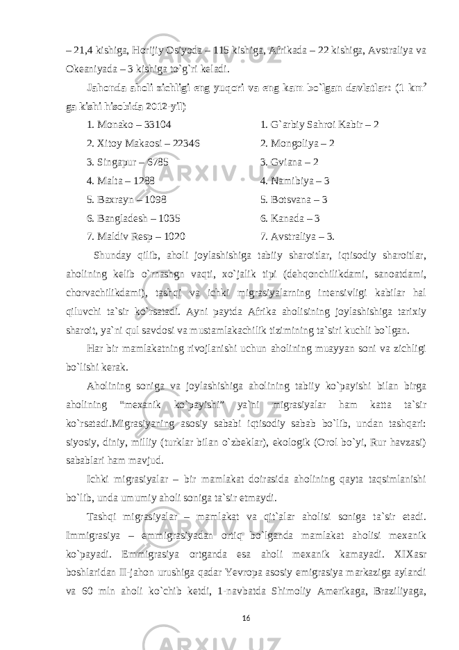 – 21,4 kishiga, Horijiy Osiyoda – 115 kishiga, Afrikada – 22 kishiga, Avstraliya va Okeaniyada – 3 kishiga to`g`ri keladi. Jahonda aholi zichligi eng yuqori va eng kam bo`lgan davlatlar: (1 km 2 ga kishi hisobida 2012-yil) 1. Monako – 33104 1. G`arbiy Sahroi Kabir – 2 2. Xitoy Makaosi – 2 2 346 2. Mongoliya – 2 3. Singapur – 6785 3. Gviana – 2 4. Malta – 1288 4. Namibiya – 3 5. Baxrayn – 1098 5. Botsvana – 3 6. Bangladesh – 1035 6. Kanada – 3 7. Maldiv Resp – 1020 7. Avstraliya – 3. Shunday qilib, aholi joylashishiga tabiiy sharoitlar, iqtisodiy sharoitlar, aholining kelib o`rnashgn vaqti, xo`jalik tipi (dehqonchilikdami, sanoatdami, chorvachilikdami), tashqi va ichki migrasiyalarning intensivligi kabilar hal qiluvchi ta`sir ko`rsatadi. Ayni paytda Afrika aholisining joylashishiga tarixiy sharoit, ya`ni qul savdosi va mustamlakachilik tizimining ta`siri kuchli bo`lgan. Har bir mamlakatning rivojlanishi uchun aholining muayyan soni va zichligi bo`lishi kerak. Aholining soniga va joylashishiga aholining tabiiy ko`payishi bilan birga aholining “mexanik ko`payishi” ya`ni migrasiyalar ham katta ta`sir ko`rsatadi.Migrasiyaning asosiy sababi iqtisodiy sabab bo`lib, undan tashqari: siyosiy, diniy, milliy (turklar bilan o`zbeklar), ekologik (Orol bo`yi, Rur havzasi) sabablari ham mavjud. Ichki migrasiyalar – bir mamlakat doirasida aholining qayta taqsimlanishi bo`lib, unda umumiy aholi soniga ta`sir etmaydi. Tashqi migrasiyalar – mamlakat va qit`alar aholisi soniga ta`sir etadi. Immigrasiya – emmigrasiyadan ortiq bo`lganda mamlakat aholisi mexanik ko`payadi. Emmigrasiya ortganda esa aholi mexanik kamayadi. XIXasr boshlaridan II-jahon urushiga qadar Yevropa asosiy emigrasiya markaziga aylandi va 60 mln aholi ko`chib ketdi, 1-navbatda Shimoliy Amerikaga, Braziliyaga, 16 