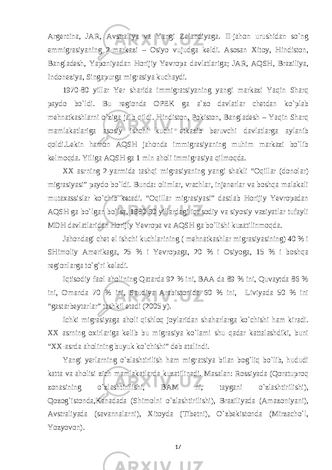 Argentina, JAR, Avstraliya va Yangi Zelandiyaga. II-jahon urushidan so`ng emmigrasiyaning 2-markazi – Osiyo vujudga keldi. Asosan Xitoy, Hindiston, Bangladesh, Yaponiyadan Horijiy Yevropa davlatlariga; JAR, AQSH, Braziliya, Indoneziya, Singapurga migrasiya kuchaydi. 1970-80 yillar Yer sharida immigratsiyaning yangi markazi Yaqin Sharq paydo bo`ldi. Bu regionda OPEK ga a`zo davlatlar chetdan ko`plab mehnatkashlarni o`ziga jalb qildi. Hindiston, Pokiston, Bangladesh – Yaqin Sharq mamlakatlariga asosiy ishchi kuchi etkazib beruvchi davlatlarga aylanib qoldi.Lekin hamon AQSH jahonda immigrasiyaning muhim markazi bo`lib kelmoqda. Yiliga AQSH ga 1 mln aholi immigrasiya qilmoqda. XX asrning 2-yarmida tashqi migrasiyaning yangi shakli “Oqillar (donolar) migrasiyasi” paydo bo`ldi. Bunda: olimlar, vrachlar, injenerlar va boshqa malakali mutaxassislar ko`chib ketadi. “Oqillar migrasiyasi” dastlab Horijiy Yevropadan AQSH ga bo`lgan bo`lsa, 1980-90 yillardagi iqtisodiy va siyosiy vaziyatlar tufayli MDH davlatlaridan Horijiy Yevropa va AQSH ga bo`lishi kuzatilinmoqda. Jahondagi chet el ishchi kuchlarining ( mehnatkashlar migrasiyasining) 40 % i SHimoliy Amerikaga, 25 % i Yevropaga, 20 % i Osiyoga, 15 % i boshqa regionlarga to`g`ri keladi. Iqtisodiy faol aholining Qatarda 92 % ini, BAA da 89 % ini, Quvaytda 86 % ini, Omanda 70 % ini, Saudiya Arabistonida 60 % ini, Liviyada 50 % ini “gastarbeytarlar” tashkil etadi (2005 y). Ichki migrasiyaga aholi qishloq joylaridan shaharlarga ko`chishi ham kiradi. XX asrning oxirlariga kelib bu migrasiya ko`lami shu qadar kattalashdiki, buni “XX-asrda aholining buyuk ko`chishi” deb atalindi. Yangi yerlarning o`zlashtirilish ham migratsiya bilan bog`liq bo`lib, hududi katta va aholisi zich mamlakatlarda kuzatilinadi. Masalan: Rossiyada (Qoratuproq zonasining o`zlashtirilishi, BAM ni, taygani o`zlashtirilishi), Qozog`istonda,Kanadada (Shimolni o`zlashtirilishi), Braziliyada (Amazoniyani), Avstraliyada (savannalarni), Xitoyda (Tibetni), O`zbekistonda (Mirzacho`l, Yozyovon). 17 