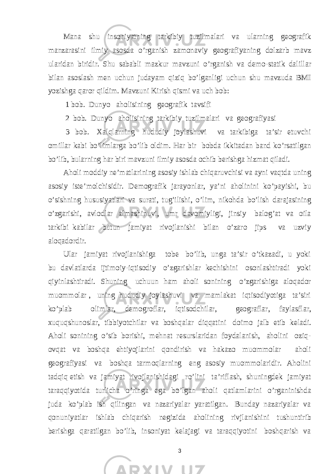 Mana shu insoniyatning tarkibiy tuzilmalari va ularning geografik manzarasini ilmiy asosda o’rganish zamonaviy geografiyaning dolzarb mavz ularidan biridir. Shu sababli mazkur mavzuni o’rganish va demo-statik dalillar bilan asoslash men uchun judayam qiziq bo’lganligi uchun shu mavzuda BMI yozishga qaror qildim. Mavzuni Kirish qismi va uch bob: 1 bob. Dunyo aholisining geografik tavsifi 2 bob. Dunyo aholisining tarkibiy tuzilmalari va geografiyasi 3 bob. Xalqlarning hududiy joylashuvi va tarkibiga ta’sir etuvchi omillar kabi bo’limlarga bo’lib oldim. Har bir bobda ikkitadan band ko’rsatilgan bo’lib, bularning har biri mavzuni ilmiy asosda ochib berishga hizmat qiladi. Aholi moddiy ne’matlarining asosiy ishlab chiqaruvchisi va ayni vaqtda uning asosiy iste’molchisidir. Demografik jarayonlar, ya’ni aholinini ko’payishi, bu o’sishning hususiyatlari va surati, tug’ilishi, o’lim, nikohda bo’lish darajasining o’zgarishi, avlodlar almashinuvi, umr davomiyligi, jinsiy balog’at va oila tarkibi kabilar butun jamiyat rivojlanishi bilan o’zaro jips va uzviy aloqadordir. Ular jamiyat rivojlanishiga tobe bo’lib, unga ta’sir o’tkazadi, u yoki bu davlatlarda ijtimoiy-iqtisodiy o’zgarishlar kechishini osonlashtiradi yoki qiyinlashtiradi. Shuning uchuun ham aholi sonining o’zgarishiga aloqador muommolar , uning hududiy joylashuvi va mamlakat iqtisodiyotiga ta’siri ko’plab olimlar, demogroflar, iqtisodchilar, geograflar, faylasflar, xuquqshunoslar, tibbiyotchilar va boshqalar diqqatini doimo jalb etib keladi. Aholi sonining o’sib borishi, mehnat resurslaridan foydalanish, aholini oziq- ovqat va boshqa ehtiyojlarini qondirish va hakazo muommolar aholi geografiyasi va boshqa tarmoqlarning eng asosiy muommolaridir. Aholini tadqiq etish va jamiyat rivojlanishidagi ro’lini ta’riflash, shuningdek jamiyat taraqqiyotida turlicha o’ringa ega bo’lgan aholi qatlamlarini o’rganinishda juda ko’plab ish qilingan va nazariyalar yaratilgan. Bunday nazariyalar va qonuniyatlar ishlab chiqarish negizida aholining rivjlanishini tushuntirib berishga qaratilgan bo’lib, insoniyat kelajagi va taraqqiyotini boshqarish va 3 