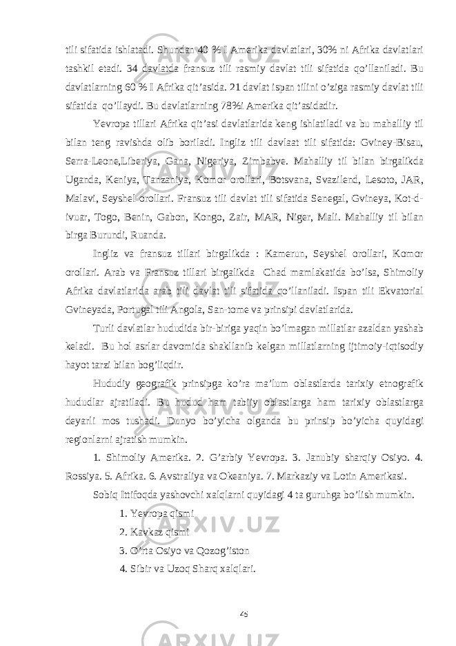 tili sifatida ishlatadi. Shundan 40 % I Amerika davlatlari, 30% ni Afrika davlatlari tashkil etadi. 34 davlatda fransuz tili rasmiy davlat tili sifatida qo’llaniladi. Bu davlatlarning 60 % I Afrika qit’asida. 21 davlat ispan tilini o’ziga rasmiy davlat tili sifatida qo’llaydi. Bu davlatlarning 78%i Amerika qit’asidadir. Yevropa tillari Afrika qit’asi davlatlarida keng ishlatiladi va bu mahalliy til bilan teng ravishda olib boriladi. Ingliz tili davlaat tili sifatida: Gviney-Bisau, Serra-Leone,Liberiya, Gana, Nigeriya, Zimbabve. Mahalliy til bilan birgalikda Uganda, Keniya, Tanzaniya, Komor orollari, Botsvana, Svazilend, Lesoto, JAR, Malavi, Seyshel orollari. Fransuz tili davlat tili sifatida Senegal, Gvineya, Kot-d- ivuar, Togo, Benin, Gabon, Kongo, Zair, MAR, Niger, Mali. Mahalliy til bilan birga Burundi, Ruanda. Ingliz va fransuz tillari birgalikda : Kamerun, Seyshel orollari, Komor orollari. Arab va Fransuz tillari birgalikda Chad mamlakatida bo’lsa, Shimoliy Afrika davlatlarida arab tili davlat tili sifatida qo’llaniladi. Ispan tili Ekvatorial Gvineyada, Portugal tili Angola, San-tome va prinsipi davlatlarida. Turli davlatlar hududida bir-biriga yaqin bo’lmagan millatlar azaldan yashab keladi. Bu hol asrlar davomida shakllanib kelgan millatlarning ijtimoiy-iqtisodiy hayot tarzi bilan bog’liqdir. Hududiy geografik prinsipga ko’ra ma’lum oblastlarda tarixiy etnografik hududlar ajratiladi. Bu hudud ham tabiiy oblastlarga ham tarixiy oblastlarga deyarli mos tushadi. Dunyo bo’yicha olganda bu prinsip bo’yicha quyidagi regionlarni ajratish mumkin. 1. Shimoliy Amerika. 2. G’arbiy Yevropa. 3. Janubiy sharqiy Osiyo. 4. Rossiya. 5. Afrika. 6. Avstraliya va Okeaniya. 7. Markaziy va Lotin Amerikasi. Sobiq Ittifoqda yashovchi xalqlarni quyidagi 4 ta guruhga bo’lish mumkin. 1. Yevropa qismi 2. Kavkaz qismi 3. O’rta Osiyo va Qozog’iston 4. Sibir va Uzoq Sharq xalqlari. 45 