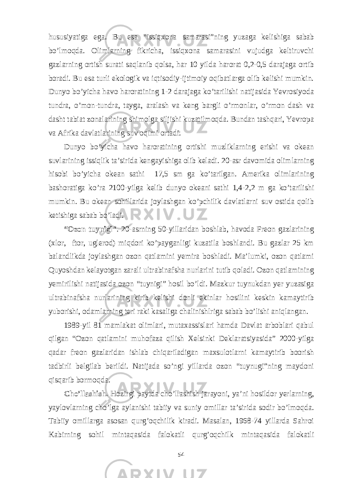 hususiyatiga ega. Bu esa “issiqxona samarasi”ning yuzaga kelishiga sabab bo’lmoqda. Olimlarning fikricha, issiqxona samarasini vujudga keltiruvchi gazlarning ortish surati saqlanib qolsa, har 10 yilda harorat 0,2-0,5 darajaga ortib boradi. Bu esa turli ekologik va iqtisodiy-ijtimoiy oqibatlarga olib kelishi mumkin. Dunyo bo’yicha havo haroratining 1-2 darajaga ko’tarilishi natijasida Yevrosiyoda tundra, o’mon-tundra, tayga, aralash va keng bargli o’rmonlar, o’rmon dash va dasht tabiat zonalarining shimolga siljishi kuzatilmoqda. Bundan tashqari, Yevropa va Afrika davlatlarining suv oqimi ortadi. Dunyo bo’yicha havo haroratining ortishi muzliklarning erishi va okean suvlarining issiqlik ta’sirida kengayishiga olib keladi. 20-asr davomida olimlarning hisobi bo’yicha okean sathi 17,5 sm ga ko’tarilgan. Amerika olimlarining bashoratiga ko’ra 2100-yilga kelib dunyo okeani sathi 1,4-2,2 m ga ko’tarilishi mumkin. Bu okean sohillarida joylashgan ko’pchilik davlatlarni suv ostida qolib ketishiga sabab bo’ladi. “Ozon tuynigi” . 20-asrning 50-yillaridan boshlab, havoda Freon gazlarining (xlor, ftor, uglerod) miqdori ko’payganligi kuzatila boshlandi. Bu gazlar 25 km balandlikda joylashgan ozon qatlamini yemira boshladi. Ma’lumki, ozon qatlami Quyoshdan kelayotgan zarali ultrabinafsha nurlarini tutib qoladi. Ozon qatlamining yemirilishi natijasida ozon “tuynigi” hosil bo’ldi. Mazkur tuynukdan yer yuzasiga ultrabinafsha nurlarining kirib kelishi donli ekinlar hosilini keskin kamaytirib yuborishi, odamlarning teri raki kasaliga chalinishlriga sabab bo’lishi aniqlangan. 1989-yil 81 mamlakat olimlari, mutaxassislari hamda Davlat arboblari qabul qilgan “Ozon qatlamini muhofaza qilish Xelsinki Deklaratsiyasida” 2000-yilga qadar freon gazlaridan ishlab chiqariladigan maxsulotlarni kamaytirib boorish tadbirli belgilab berildi. Natijada so’ngi yillarda ozon “tuynugi”ning maydoni qisqarib bormoqda. Cho’llashish. Hozirgi paytda cho’llashish jarayoni, ya’ni hosildor yerlarning, yaylovlarning cho’lga aylanishi tabiiy va suniy omillar ta’sirida sodir bo’lmoqda. Tabiiy omillarga asosan qurg’oqchilik kiradi. Masalan, 1968-74 yillarda Sahroi Kabirning sohil mintaqasida falokatli qurg’oqchilk mintaqasida falokatli 54 