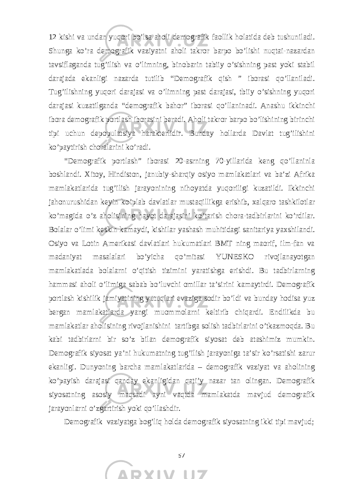 12 kishi va undan yuqori bo’lsa aholi demografik faollik holatida deb tushuniladi. Shunga ko’ra demografik vaziyatni aholi takror barpo bo’lishi nuqtai-nazardan tavsiflaganda tug’ilish va o’limning, binobarin tabiiy o’sishning past yoki stabil darajada ekanligi nazarda tutilib “Demografik qish ” iborasi qo’llaniladi. Tug’ilishning yuqori darajasi va o’limning past darajasi, tbiiy o’sishning yuqori darajasi kuzatilganda “demografik bahor” iborasi qo’llaninadi. Anashu ikkinchi ibora demografik portlash iborasini beradi. Aholi takror barpo bo’lishining birinchi tipi uchun depopulatsiya harakterlidir. Bunday hollarda Davlat tug’ilishini ko’paytirish choralarini ko’radi. “Demografik portlash” iborasi 20-asrning 70-yillarida keng qo’llaninla boshlandi. Xitoy, Hindiston, janubiy-sharqiy osiyo mamlakatlari va ba’zi Afrika mamlakatlarida tug’ilish jarayonining nihoyatda yuqoriligi kuzatildi. Ikkinchi jahonurushidan keyin ko’plab davlatlar mustaqillikga erishib, xalqaro tashkilotlar ko’magida o’z aholisining hayot darajasini ko’tarish chora-tadbirlarini ko’rdilar. Bolalar o’limi keskin kamaydi, kishilar yashash muhitidagi sanitariya yaxshilandi. Osiyo va Lotin Amerikasi davlatlari hukumatlari BMT ning maorif, ilm-fan va madaniyat masalalari bo’yicha qo’mitasi YUNESKO rivojlanayotgan mamlakatlada bolalarni o’qitish tizimini yaratishga erishdi. Bu tadbirlarning hammasi aholi o’limiga sabab bo’luvchi omillar ta’sirini kamaytirdi. Demografik portlash kishilik jamiyatining yutuqlari evaziga sodir bo’ldi va bunday hodisa yuz bergan mamlakatlarda yangi muommolarni keltirib chiqardi. Endilikda bu mamlakatlar aholisining rivojlanishini tartibga solish tadbirlarini o’tkazmoqda. Bu kabi tadbirlarni bir so’z bilan demografik siyosat deb atashimiz mumkin. Demografik siyosat ya’ni hukumatning tug’ilish jarayoniga ta’sir ko’rsatishi zarur ekanligi. Dunyoning barcha mamlakatlarida – demografik vaziyat va aholining ko’payish darajasi qanday ekanligidan qati’y nazar tan olingan. Demografik siyosatning asosiy maqsadi ayni vaqtda mamlakatda mavjud demografik jarayonlarni o’zgartirish yoki qo’llashdir. Demografik vaziyatga bog’liq holda demografik siyosatning ikki tipi mavjud; 57 