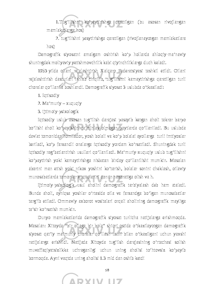 1.Tug’ilishni ko’paytirishga qaratilgan (bu asosan rivojlangan mamlakatlarga hos) 2. tug’ilishni pasytirishga qaratilgan (rivojlanayotgan mamlakatlara hos) Demografik siyosatni amalgam oshirish ko’p hollarda ahloqiy-ma’naviy shuningdek moliyaviy yetishmovchilik kabi qiyinchiliklarga duch keladi. 1953-yilda oilani rejalashtirish Xalqaro Federatsiyasi tashkil etildi. Oilani rejalashtirish dasturlari ishlab chiqilib, tug’ilishni kamaytirishga qaratilgan turli choralar qo’llanila boshlandi. Demografik siyosat 3 uslubda o’tkaziladi: 1. Iqtisodiy 2. Ma’muriy – xuquqiy 3. ijtimoiy-psixologik Iqtisodiy uslub asosan tug’ilish darajasi pasayib ketgan aholi takror barpo bo’lishi aholi ko’payishini ta’minlay olmagan paytlarda qo’llaniladi. Bu uslubda davlat tomonidan homilador, yosh bolali va ko’p bolalai ayollarga turli imtiyozlar beriladi, ko’p farzandli onalarga iqtisodiy yordam ko’rsatiladi. Shuningdek turli iqtisodiy rag’batlantirish usullari qo’llaniladi. Ma’muriy-xuquqiy uslub tug’ilishni ko’paytirish yoki kamaytirishga nisbatan birday qo’llanilishi mumkin. Masalan abortni man etish yoki nikox yoshini ko’tarish, bolalar sonini cheklash, oilaviy munosabatlarda tomonlar xuquqlarini qonun nazoratiga olish va h. Ijtimoiy-psixologik usul aholini demografik tarbiyalash deb ham ataladi. Bunda aholi, ayniqsa yoshlar o’rtasida oila va farzandga bo’lgan munosabatlar targ’ib etiladi. Ommaviy axborot vositalari orqali aholining demografik mayliga ta’sir ko’rsatish mumkin. Dunyo mamlakatlarida demografik siyosat turlicha natijalarga erishmoqda. Masalan: Xitoyda “bir oilaga bir bola” shiori ostida o’tkazilayotgan demografik siyosat qat’iy ma’muriy choralar qo’llash usuli bilan o’tkazilgani uchun yaxshi natijalarga erishildi. Natijada Xitoyda tug’ilsh darajasining o’rtachasi solish muvaffaqiyatsizlikka uchraganligi uchun uning aholisi to’htovsiz ko’payib bormoqda. Ayni vaqtda uning aholisi 1.3 mld dan oshib ketdi 58 