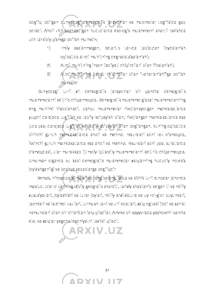 bog’liq bo’lgan dunyodagi demografik jarayonlar va muomolar tog’risida gap boradi. Aholi zich yashaydigan hududlarda ekologik muammoni shartli ravishda uch tarkibiy qismga bo’lish mumkin; 1) Ilmiy asalanmagan, betartib tarzda tabiatdan foydalanish oqibatida atrof-muhitning degradatsiyalanishi; 2) Atrof-muhitning inson faoliyati chiqindilari bilan ifloslanishi; 3) Atrof-muhitning ushbu chiqindilar bilan “zaharlanishi”ga bo’lish mumkin. Dunyodagi turli xil demografik jarayonlar bir qancha demografik muammolarni keltirib chiqarmoqda. Demografik muammo glabal muammolarning eng muhimi hisoblanadi. Ushbu muammolar rivojlanayotgan mamlakatlarda yuqori darajada tug’ilish va tabiiy ko’payish bilan, rivojlangan mamlakatlarda esa juda past darajada tug’ilish va tabiiy ko’payish bilan bog’langan. Buning oqibatida birinchi guruh mamlakatlarda aholi va mehnat resurslari soni tez o’smoqda, ikkinchi guruh mamlakatlarda esa aholi va mehnat resurslari soni past suratlarda o’smoqdaki, ular murakkab ijtimoiy-iqtisodiy muammolarni keltirib chiqarmoqda. Umuman olganda bu kabi demografik muammolar xalqlarning hududiy notekis joylashganligi va boshqa sabablarga bog’liqdir Demak, nihoyatda xilma-xil va rang-barang, katta va kichik turli etnoslar jahonda mavjud. Ular o&#39;zlarining tabiiy geografik sharoiti, tarixiy shakllanib kelgan til va milliy xususiyatlari, joylashishi va turar joylari, milliy arxitektura va uy-ro&#39;zg&#39;or buyumlari, taomlari va iste&#39;mol usullari, turmush tarzi va urf-odatlari, xalq og&#39;zaki ijodi va san&#39;at namunalari bilan bir-birlaridan farq qiladilar. Ammo bir sayyorada yashovchi barcha elat va xalqlar yagona insoniyatni tashkil qiladi . 67 