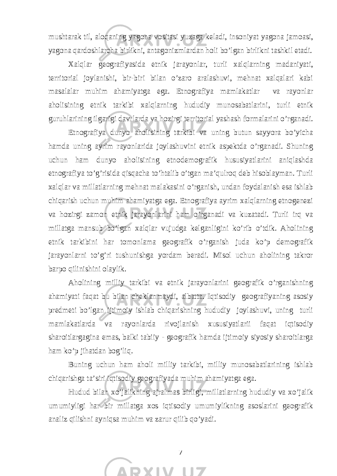 mushtarak til, aloqaning yagona vositasi yuzaga keladi, insoniyat yagona jamoasi, yagona qardoshlarcha birlikni, antagonizmlardan holi bo’lgan birlikni tashkil etadi. Xalqlar geografiyasida etnik jarayonlar, turli xalqlarning madaniyati, territorial joylanishi, bir-biri bilan o’zaro aralashuvi, mehnat xalqalari kabi masalalar muhim ahamiyatga ega. Etnografiya mamlakatlar va rayonlar aholisining etnik tarkibi xalqlarning hududiy munosabatlarini, turli etnik guruhlarining ilgarigi davrlarda va hozirgi territorial yashash formalarini o’rganadi. Etnografiya dunyo aholisining tarkibi va uning butun sayyora bo’yicha hamda uning ayrim rayonlarida joylashuvini etnik aspektda o’rganadi. Shuning uchun ham dunyo aholisining etnodemografik hususiyatlarini aniqlashda etnografiya to’g’risida qisqacha to’htalib o’tgan ma’qulroq deb hisoblayman. Turli xalqlar va millatlarning mehnat malakasini o’rganish, undan foydalanish esa ishlab chiqarish uchun muhim ahamiyatga ega. Etnografiya ayrim xalqlarning etnogenezi va hozirgi zamon etnik jarayonlarini ham o’rganadi va kuzatadi. Turli irq va millatga mansub bo’lgan xalqlar vujudga kelganligini ko’rib o’tdik. Aholining etnik tarkibini har tomonlama geografik o’rganish juda ko’p demografik jarayonlarni to’g’ri tushunishga yordam beradi. Misol uchun aholining takror barpo qilinishini olaylik. Aholining milliy tarkibi va etnik jarayonlarini geografik o’rganishning ahamiyati faqat bu bilan cheklanmaydi, albatta. Iqtisodiy geografiyaning asosiy predmeti bo’lgan ijtimoiy ishlab chiqarishning hududiy joylashuvi, uning turli mamlakatlarda va rayonlarda rivojlanish xususiyatlarii faqat iqtisodiy sharoitlargagina emas, balki tabiiy - geografik hamda ijtimoiy siyosiy sharoitlarga ham ko’p jihatdan bog’liq. Buning uchun ham aholi milliy tarkibi, milliy munosabatlarining ishlab chiqarishga ta’siri iqtisodiy geografiyada muhim ahamiyatga ega. Hudud bilan xo’jalikning ajralmas birligi, millatlarning hududiy va xo’jalik umumiyligi har bir millatga xos iqtisodiy umumiylikning asoslarini geografik analiz qilishni ayniqsa muhim va zarur qilib qo’yadi. 7 