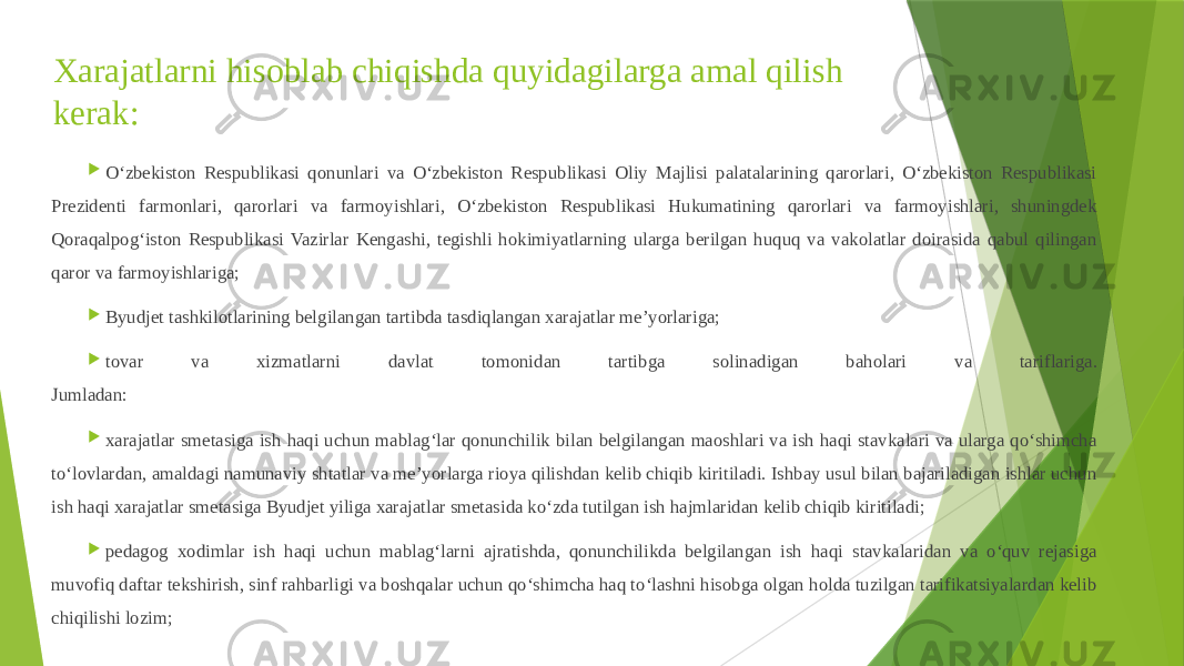 Xarajatlarni hisoblab chiqishda quyidagilarga amal qilish kerak:  O‘zbekiston Respublikasi qonunlari va O‘zbekiston Respublikasi Oliy Majlisi palatalarining qarorlari, O‘zbekiston Respublikasi Prezidenti farmonlari, qarorlari va farmoyishlari, O‘zbekiston Respublikasi Hukumatining qarorlari va farmoyishlari, shuningdek Qoraqalpog‘iston Respublikasi Vazirlar Kengashi, tegishli hokimiyatlarning ularga berilgan huquq va vakolatlar doirasida qabul qilingan qaror va farmoyishlariga;  Byudjet tashkilotlarining belgilangan tartibda tasdiqlangan xarajatlar me’yorlariga;  tovar va xizmatlarni davlat tomonidan tartibga solinadigan baholari va tariflariga. Jumladan:  xarajatlar smetasiga ish haqi uchun mablag‘lar qonunchilik bilan belgilangan maoshlari va ish haqi stavkalari va ularga qo‘shimcha to‘lovlardan, amaldagi namunaviy shtatlar va me’yorlarga rioya qilishdan kelib chiqib kiritiladi. Ishbay usul bilan bajariladigan ishlar uchun ish haqi xarajatlar smetasiga Byudjet yiliga xarajatlar smetasida ko‘zda tutilgan ish hajmlaridan kelib chiqib kiritiladi;  pedagog xodimlar ish haqi uchun mablag‘larni ajratishda, qonunchilikda belgilangan ish haqi stavkalaridan va o‘quv rejasiga muvofiq daftar tekshirish, sinf rahbarligi va boshqalar uchun qo‘shimcha haq to‘lashni hisobga olgan holda tuzilgan tarifikatsiyalardan kelib chiqilishi lozim; 