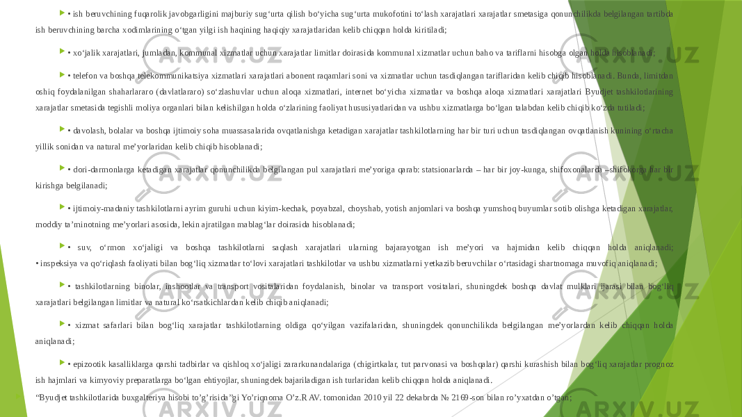  • ish beruvchining fuqarolik javobgarligini majburiy sug‘urta qilish bo‘yicha sug‘urta mukofotini to‘lash xarajatlari xarajatlar smetasiga qonunchilikda belgilangan tartibda ish beruvchining barcha xodimlarining o‘tgan yilgi ish haqining haqiqiy xarajatlaridan kelib chiqqan holda kiritiladi;  • xo‘jalik xarajatlari, jumladan, kommunal xizmatlar uchun xarajatlar limitlar doirasida kommunal xizmatlar uchun baho va tariflarni hisobga olgan holda hisoblanadi;  • telefon va boshqa telekommunikatsiya xizmatlari xarajatlari abonent raqamlari soni va xizmatlar uchun tasdiqlangan tariflaridan kelib chiqib hisoblanadi. Bunda, limitdan oshiq foydalanilgan shaharlararo (davlatlararo) so‘zlashuvlar uchun aloqa xizmatlari, internet bo‘yicha xizmatlar va boshqa aloqa xizmatlari xarajatlari Byudjet tashkilotlarining xarajatlar smetasida tegishli moliya organlari bilan kelishilgan holda o‘zlarining faoliyat hususiyatlaridan va ushbu xizmatlarga bo‘lgan talabdan kelib chiqib ko‘zda tutiladi;  • davolash, bolalar va boshqa ijtimoiy soha muassasalarida ovqatlanishga ketadigan xarajatlar tashkilotlarning har bir turi uchun tasdiqlangan ovqatlanish kunining o‘rtacha yillik sonidan va natural me’yorlaridan kelib chiqib hisoblanadi;  • dori-darmonlarga ketadigan xarajatlar qonunchilikda belgilangan pul xarajatlari me’yoriga qarab: statsionarlarda – har bir joy-kunga, shifoxonalarda –shifokorga har bir kirishga belgilanadi;  • ijtimoiy-madaniy tashkilotlarni ayrim guruhi uchun kiyim-kechak, poyabzal, choyshab, yotish anjomlari va boshqa yumshoq buyumlar sotib olishga ketadigan xarajatlar, moddiy ta’minotning me’yorlari asosida, lekin ajratilgan mablag‘lar doirasida hisoblanadi;  • suv, o‘rmon xo‘jaligi va boshqa tashkilotlarni saqlash xarajatlari ularning bajarayotgan ish me’yori va hajmidan kelib chiqqan holda aniqlanadi; • inspeksiya va qo‘riqlash faoliyati bilan bog‘liq xizmatlar to‘lovi xarajatlari tashkilotlar va ushbu xizmatlarni yetkazib beruvchilar o‘rtasidagi shartnomaga muvofiq aniqlanadi;  • tashkilotlarning binolar, inshootlar va transport vositalaridan foydalanish, binolar va transport vositalari, shuningdek boshqa davlat mulklari ijarasi bilan bog‘liq xarajatlari belgilangan limitlar va natural ko‘rsatkichlardan kelib chiqib aniqlanadi;  • xizmat safarlari bilan bog‘liq xarajatlar tashkilotlarning oldiga qo‘yilgan vazifalaridan, shuningdek qonunchilikda belgilangan me’yorlardan kelib chiqqan holda aniqlanadi;  • epizootik kasalliklarga qarshi tadbirlar va qishloq xo‘jaligi zararkunandalariga (chigirtkalar, tut parvonasi va boshqalar) qarshi kurashish bilan bog‘liq xarajatlar prognoz ish hajmlari va kimyoviy preparatlarga bo‘lgan ehtiyojlar, shuningdek bajariladigan ish turlaridan kelib chiqqan holda aniqlanadi.  “ Byudjet tashkilotlarida buxgalteriya hisobi to’g’risida”gi Yo’riqnoma O’z.R AV. tomonidan 2010 yil 22 dekabrda № 2169-son bilan ro’yxatdan o’tgan; 