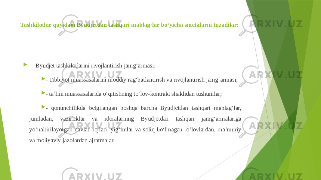 Tashkilotlar quyidagi Byudjetdan tashqari mablag‘lar bo‘yicha smetalarni tuzadilar:  - Byudjet tashkilotlarini rivojlantirish jamg‘armasi;  - Tibbiyot muassasalarini moddiy rag‘batlantirish va rivojlantirish jamg‘armasi;  - ta’lim muassasalarida o‘qitishning to‘lov-kontrakt shaklidan tushumlar;  - qonunchilikda belgilangan boshqa barcha Byudjetdan tashqari mablag‘lar, jumladan, vazirliklar va idoralarning Byudjetdan tashqari jamg‘armalariga yo‘naltirilayotgan davlat bojlari, yig‘imlar va soliq bo‘lmagan to‘lovlardan, ma’muriy va moliyaviy jazolardan ajratmalar. 