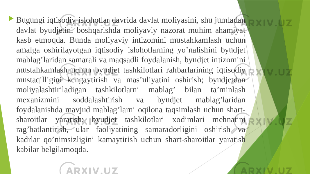  Bugungi iqtisodiy islohotlar davrida davlat moliyasini, shu jumladan davlat byudjetini boshqarishda moliyaviy nazorat muhim ahamiyat kasb etmoqda. Bunda moliyaviy intizomini mustahkamlash uchun amalga oshirilayotgan iqtisodiy islohotlarning yo’nalishini byudjet mablag’laridan samarali va maqsadli foydalanish, byudjet intizomini mustahkamlash uchun byudjet tashkilotlari rahbarlarining iqtisodiy mustaqilligini kengaytirish va mas’uliyatini oshirish; byudjetdan moliyalashtiriladigan tashkilotlarni mablag’ bilan ta’minlash mexanizmini soddalashtirish va byudjet mablag’laridan foydalanishda mavjud mablag’larni oqilona taqsimlash uchun shart- sharoitlar yaratish; byudjet tashkilotlari xodimlari mehnatini rag’batlantirish, ular faoliyatining samaradorligini oshirish va kadrlar qo’nimsizligini kamaytirish uchun shart-sharoitlar yaratish kabilar belgilamoqda. 