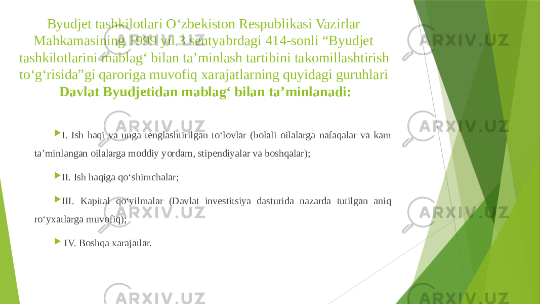 Byudjet tashkilotlari O‘zbekiston Respublikasi Vazirlar Mahkamasining 1999 yil 3 sentyabrdagi 414-sonli “Byudjet tashkilotlarini mablag‘ bilan ta’minlash tartibini takomillashtirish to‘g‘risida”gi qaroriga muvofiq xarajatlarning quyidagi guruhlari Davlat Byudjetidan mablag‘ bilan ta’minlanadi:  I. Ish haqi va unga tenglashtirilgan to‘lovlar (bolali oilalarga nafaqalar va kam ta’minlangan oilalarga moddiy yordam, stipendiyalar va boshqalar);  II. Ish haqiga qo‘shimchalar;  III. Kapital qo‘yilmalar (Davlat investitsiya dasturida nazarda tutilgan aniq ro‘yxatlarga muvofiq);  IV. Boshqa xarajatlar. 