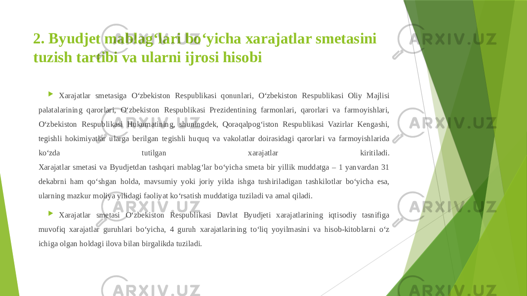 2. Byudjet mablag‘lari bo‘yicha xarajatlar smetasini tuzish tartibi va ularni ijrosi hisobi  Xarajatlar smetasiga O‘zbekiston Respublikasi qonunlari, O‘zbekiston Respublikasi Oliy Majlisi palatalarining qarorlari, O‘zbekiston Respublikasi Prezidentining farmonlari, qarorlari va farmoyishlari, O‘zbekiston Respublikasi Hukumatining, shuningdek, Qoraqalpog‘iston Respublikasi Vazirlar Kengashi, tegishli hokimiyatlar ularga berilgan tegishli huquq va vakolatlar doirasidagi qarorlari va farmoyishlarida ko‘zda tutilgan xarajatlar kiritiladi. Xarajatlar smetasi va Byudjetdan tashqari mablag‘lar bo‘yicha smeta bir yillik muddatga – 1 yanvardan 31 dekabrni ham qo‘shgan holda, mavsumiy yoki joriy yilda ishga tushiriladigan tashkilotlar bo‘yicha esa, ularning mazkur moliya yilidagi faoliyat ko‘rsatish muddatiga tuziladi va amal qiladi.  Xarajatlar smetasi O‘zbekiston Respublikasi Davlat Byudjeti xarajatlarining iqtisodiy tasnifiga muvofiq xarajatlar guruhlari bo‘yicha, 4 guruh xarajatlarining to‘liq yoyilmasini va hisob-kitoblarni o‘z ichiga olgan holdagi ilova bilan birgalikda tuziladi. 