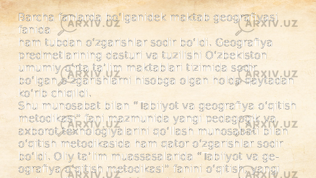 Barcha fanlarda bo‘lganidek maktab geografiyasi fanida ham tubdan o‘zgarishlar sodir bo‘ldi. Geografiya predmetlarining dasturi va tuzilishi O‘zbekiston umumiy o‘rta ta’lim maktablari tizimida sodir bo‘lgan o‘zgarishlarni hisobga olgan holda qaytadan ko‘rib chiqildi. Shu munosabat bilan “Tabiiyot va geografiya o‘qitish metodikasi” fani mazmunida yangi pedagogik va axborot texnologiyalarini qo‘llash munosabati bilan o‘qitish metodikasida ham qator o‘zgarishlar sodir bo‘ldi. Oliy ta’lim muassasalarida “Tabiiyot va ge - ografiya o‘qitish metodikasi” fanini o‘qitish, yangi pedagogik va axborot texnologiyalarni qo‘llash, in - novatsion o‘quv-metodik adabiyotlarning yangi avlodlarini ishlab chiqishni talab qilmoqda 