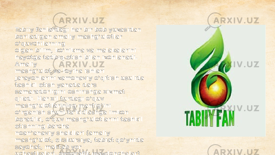 Tabiiy fanlardagi har bir bob yuzasidan beriladigan amaliy mashg’ulotlar o’quvchilarning olgan bilim, ko’nikma va malakalarini hayotga tadbiq etish bilan izohlanadi. Amaliy mashg’ulot va loyiha ishlari jarayonlarini zamonaviy o’qitish usulida tashkil etish yanada dars samaradorligini oshirishga xizmat qiladi. Har xil turdagi o’quv mashg’ulotlarining mantig’ini o’rganish shuni ta’kidlashga imkon beradiki, o’quv mashg’ulotlarini tashkil etishning barcha noan’anaviy shakllari (amaliy mashg’ulot, ekskursiya, tabiat qo’ynida sayohat, maktab yer uchastkalari, geografik maydonchalar) ularning ta’lim maqsadlariga qarab, u yoki bu turdagi mashg’ulotlarga tegishli bo’lishi mumkin 