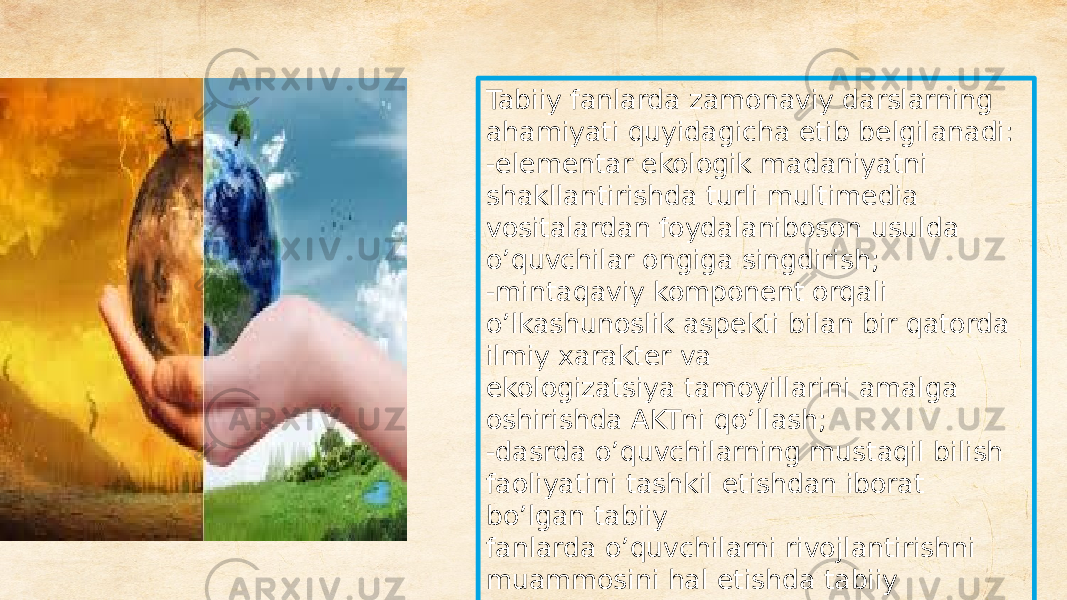 Tabiiy fanlarda zamonaviy darslarning ahamiyati quyidagicha etib belgilanadi: -elementar ekologik madaniyatni shakllantirishda turli multimedia vositalardan foydalaniboson usulda o’quvchilar ongiga singdirish; -mintaqaviy komponent orqali o’lkashunoslik aspekti bilan bir qatorda ilmiy xarakter va ekologizatsiya tamoyillarini amalga oshirishda AKTni qo’llash; -dasrda o’quvchilarning mustaqil bilish faoliyatini tashkil etishdan iborat bo’lgan tabiiy fanlarda o’quvchilarni rivojlantirishni muammosini hal etishda tabiiy obyektlar modellashtirish; 