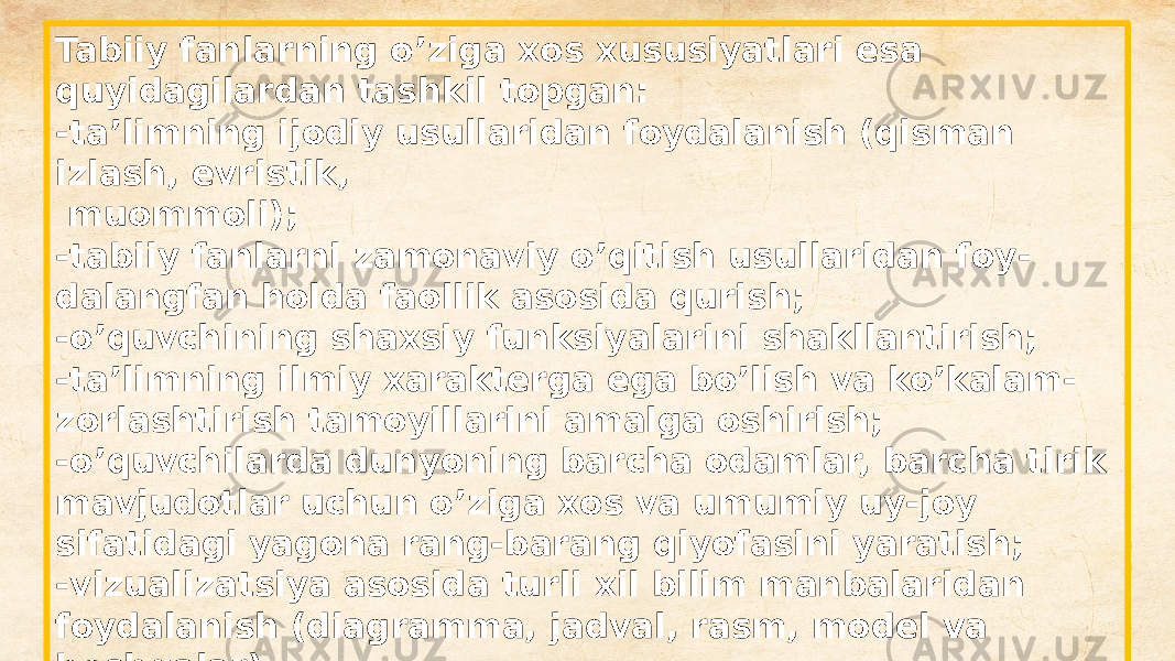 Tabiiy fanlarning o’ziga xos xususiyatlari esa quyidagilardan tashkil topgan: -ta’limning ijodiy usullaridan foydalanish (qisman izlash, evristik, muommoli); -tabiiy fanlarni zamonaviy o’qitish usullaridan foy - dalangfan holda faollik asosida qurish; -o’quvchining shaxsiy funksiyalarini shakllantirish; -ta’limning ilmiy xarakterga ega bo’lish va ko’kalam - zorlashtirish tamoyillarini amalga oshirish; -o’quvchilarda dunyoning barcha odamlar, barcha tirik mavjudotlar uchun o’ziga xos va umumiy uy-joy sifatidagi yagona rang-barang qiyofasini yaratish; -vizualizatsiya asosida turli xil bilim manbalaridan foydalanish (diagramma, jadval, rasm, model va boshqalar) -yaqqol rivojlantiruvchi xarakter, amaliy yo’nalish. 