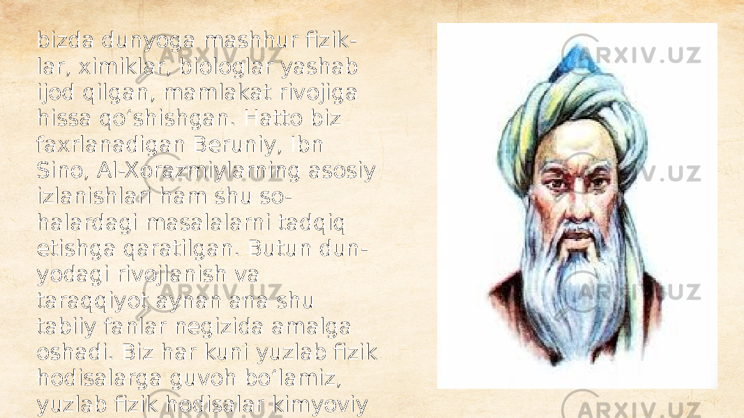 bizda dunyoga mashhur fizik - lar, ximiklar, biologlar yashab ijod qilgan, mamlakat rivojiga hissa qoʻshishgan. Hatto biz faxrlanadigan Beruniy, Ibn Sino, Al-Xorazmiylarning asosiy izlanishlari ham shu so - halardagi masalalarni tadqiq etishga qaratilgan. Butun dun - yodagi rivojlanish va taraqqiyot aynan ana shu tabiiy fanlar negizida amalga oshadi. Biz har kuni yuzlab fizik hodisalarga guvoh boʻlamiz, yuzlab fizik hodisalar kimyoviy jarayonlar asosida yuz beradi. Buni inkor qilib boʻlmaydi. 