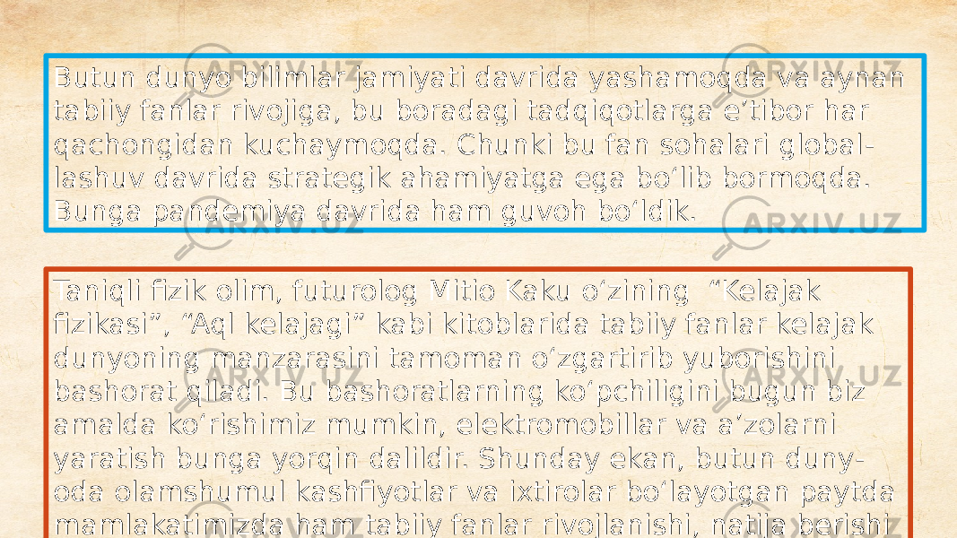 Butun dunyo bilimlar jamiyati davrida yashamoqda va aynan tabiiy fanlar rivojiga, bu boradagi tadqiqotlarga eʼtibor har qachongidan kuchaymoqda. Chunki bu fan sohalari global - lashuv davrida strategik ahamiyatga ega boʻlib bormoqda. Bunga pandemiya davrida ham guvoh boʻldik. Taniqli fizik olim, futurolog Mitio Kaku oʻzining “Kelajak fizikasi”, “Aql kelajagi” kabi kitoblarida tabiiy fanlar kelajak dunyoning manzarasini tamoman oʻzgartirib yuborishini bashorat qiladi. Bu bashoratlarning koʻpchiligini bugun biz amalda koʻrishimiz mumkin, elektromobillar va aʼzolarni yaratish bunga yorqin dalildir. Shunday ekan, butun duny - oda olamshumul kashfiyotlar va ixtirolar boʻlayotgan paytda mamlakatimizda ham tabiiy fanlar rivojlanishi, natija berishi kerak 