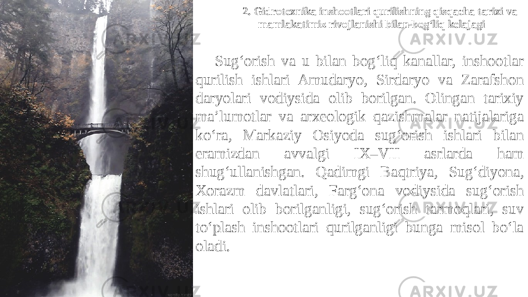 2. Gidrotexnika inshootlari qurilishning qisqacha tarixi va mamlakatimiz rivojlanishi bilan bog‘liq kelajagi Sug‘orish va u bilan bog‘liq kanallar, inshootlar qurilish ishlari Amudaryo, Sirdaryo va Zarafshon daryolari vodiysida olib borilgan. Olingan tarixiy ma’lumotlar va arxeologik qazishmalar natijalariga ko‘ra, Markaziy Osiyoda sug‘orish ishlari bilan eramizdan avvalgi IX–VII asrlarda ham shug‘ullanishgan. Qadimgi Baqtriya, Sug‘diyona, Xorazm davlatlari, Farg‘ona vodiysida sug‘orish ishlari olib borilganligi, sug‘orish tarmoqlari, suv to‘plash inshootlari qurilganligi bunga misol bo‘la oladi. 