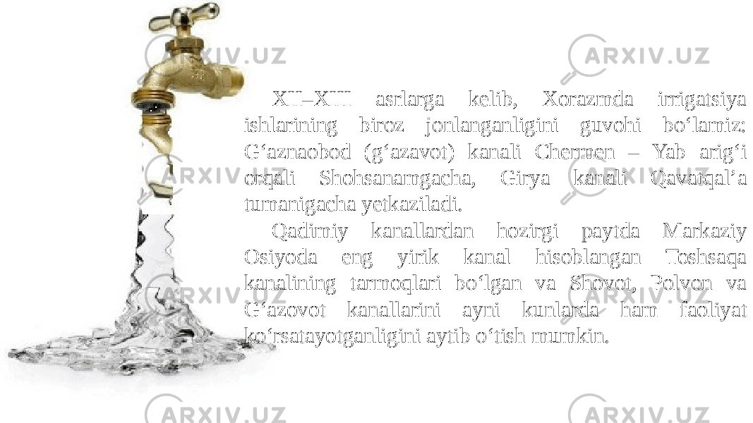 XII–XIII asrlarga kelib, Xorazmda irrigatsiya ishlarining biroz jonlanganligini guvohi bo‘lamiz: G‘aznaobod (g‘azavot) kanali Chermen – Yab arig‘i orqali Shohsanamgacha, Girya kanali Qavatqal’a tumanigacha yetkaziladi. Qadimiy kanallardan hozirgi paytda Markaziy Osiyoda eng yirik kanal hisoblangan Toshsaqa kanalining tarmoqlari bo‘lgan va Shovot, Polvon va G‘azovot kanallarini ayni kunlarda ham faoliyat ko‘rsatayotganligini aytib o‘tish mumkin. 