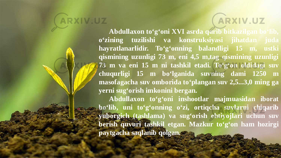 Abdullaxon to‘g‘oni XVI asrda qurib bitkazilgan bo‘lib, o‘zining tuzilishi va konstruksiyasi jihatdan juda hayratlanarlidir. To‘g‘onning balandligi 15 m, ustki qismining uzunligi 73 m, eni 4,5 m,tag qismining uzunligi 73 m va eni 15 m ni tashkil etadi. To‘g‘on oldidagi suv chuqurligi 15 m bo‘lganida suvning dami 1250 m masofagacha suv omborida to‘plangan suv 2,5...3,0 ming ga yerni sug‘orish imkonini bergan. Abdullaxon to‘g‘oni inshootlar majmuasidan iborat bo‘lib, uni to‘g‘onning o‘zi, ortiqcha suvlarni chiqarib yuborgich (tashlama) va sug‘orish ehtiyojlari uchun suv berish quvuri tashkil etgan. Mazkur to‘g‘on ham hozirgi paytgacha saqlanib qolgan. 