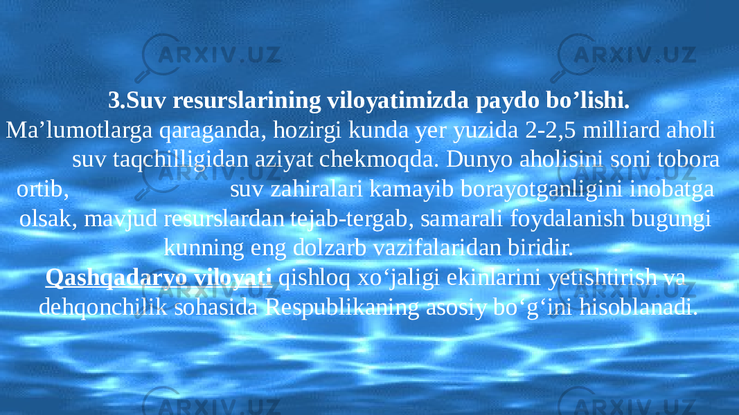 3. Suv resurslarining viloyatimizda paydo bo’lishi. Ma’lumotlarga qaraganda, hozirgi kunda yer yuzida 2-2,5 milliard aholi suv taqchilligidan aziyat chekmoqda. Dunyo aholisini soni tobora ortib, suv zahiralari kamayib borayotganligini inobatga olsak, mavjud resurslardan tejab-tergab, samarali foydalanish bugungi kunning eng dolzarb vazifalaridan biridir. Qashqadaryo viloyati qishloq xo‘jaligi ekinlarini yetishtirish va dehqonchilik sohasida Respublikaning asosiy bo‘g‘ini hisoblanadi. 