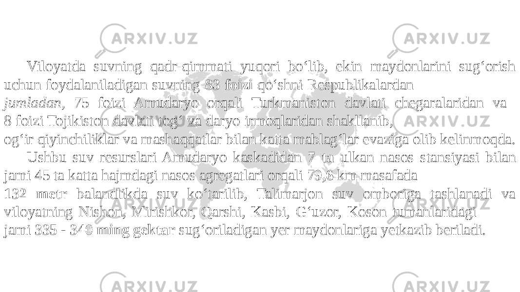 Viloyatda suvning qadr-qimmati yuqori bo‘lib, ekin maydonlarini sug‘orish uchun foydalaniladigan suvning 83 foizi qo‘shni Respublikalardan jumladan, 75 foizi Amudaryo orqali Turkmaniston davlati chegaralaridan va 8 foizi Tojikiston davlati tog‘ va daryo irmoqlaridan shakllanib, og‘ir qiyinchiliklar va mashaqqatlar bilan katta mablag‘lar evaziga olib kelinmoqda. Ushbu suv resurslari Amudaryo kaskadidan 7 ta ulkan nasos stansiyasi bilan jami 45 ta katta hajmdagi nasos agregatlari orqali 79,6 km masafada 132 metr balandlikda suv ko‘tarilib, Talimarjon suv omboriga tashlanadi va viloyatning Nishon, Mirishkor, Qarshi, Kasbi, G‘uzor, Koson tumanlaridagi jami 335 - 340 ming gektar sug‘oriladigan yer maydonlariga yetkazib beriladi. 