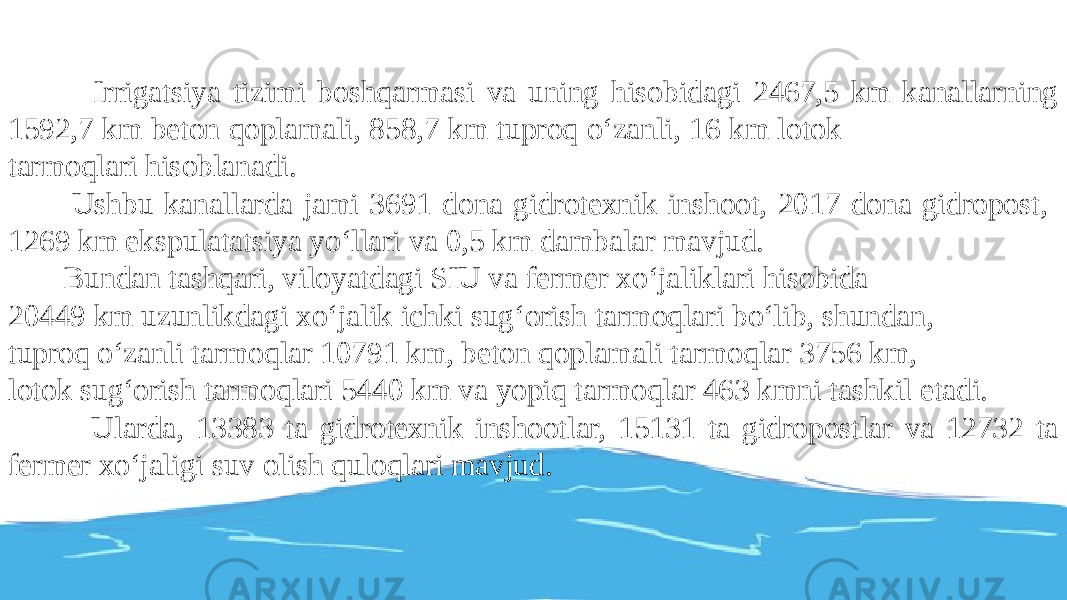  Irrigatsiya tizimi boshqarmasi va uning hisobidagi 2467,5 km kanallarning 1592,7 km beton qoplamali, 858,7 km tuproq o‘zanli, 16 km lotok tarmoqlari hisoblanadi. Ushbu kanallarda jami 3691 dona gidrotexnik inshoot, 2017 dona gidropost, 1269 km ekspulatatsiya yo‘llari va 0,5 km dambalar mavjud. Bundan tashqari, viloyatdagi SIU va fermer xo‘jaliklari hisobida 20449 km uzunlikdagi xo‘jalik ichki sug‘orish tarmoqlari bo‘lib, shundan, tuproq o‘zanli tarmoqlar 10791 km, beton qoplamali tarmoqlar 3756 km, lotok sug‘orish tarmoqlari 5440 km va yopiq tarmoqlar 463 kmni tashkil etadi. Ularda, 13383 ta gidrotexnik inshootlar, 15131 ta gidropostlar va 12732 ta fermer xo‘jaligi suv olish quloqlari mavjud. 