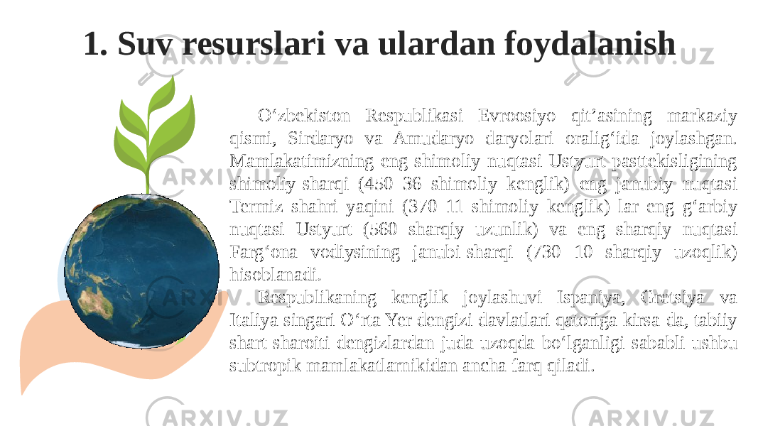 1. Suv resurslari va ulardan foydalanish O‘zbekiston Respublikasi Evroosiyo qit’asining markaziy qismi, Sirdaryo va Amudaryo daryolari oralig‘ida joylashgan. Mamlakatimizning eng shimoliy nuqtasi Ustyurt pasttekisligining shimoliy-sharqi (450 36 shimoliy kenglik) eng janubiy nuqtasi Termiz shahri yaqini (370 11 shimoliy kenglik) lar eng g‘arbiy nuqtasi Ustyurt (560 sharqiy uzunlik) va eng sharqiy nuqtasi Farg‘ona vodiysining janubi-sharqi (730 10 sharqiy uzoqlik) hisoblanadi. Respublikaning kenglik joylashuvi Ispaniya, Gretsiya va Italiya singari O‘rta Yer dengizi davlatlari qatoriga kirsa-da, tabiiy shart-sharoiti dengizlardan juda uzoqda bo‘lganligi sababli ushbu subtropik mamlakatlarnikidan ancha farq qiladi. 