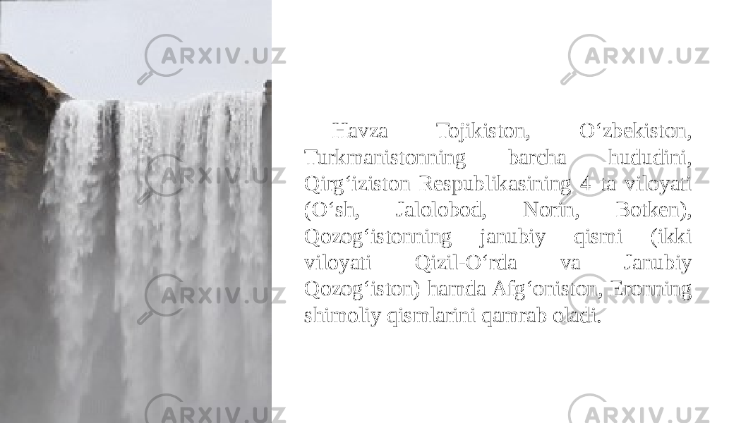 Havza Tojikiston, O‘zbekiston, Turkmanistonning barcha hududini, Qirg‘iziston Respublikasining 4 ta viloyati (O‘sh, Jalolobod, Norin, Botken), Qozog‘istonning janubiy qismi (ikki viloyati Qizil-O‘rda va Janubiy Qozog‘iston) hamda Afg‘oniston, Eronning shimoliy qismlarini qamrab oladi. 