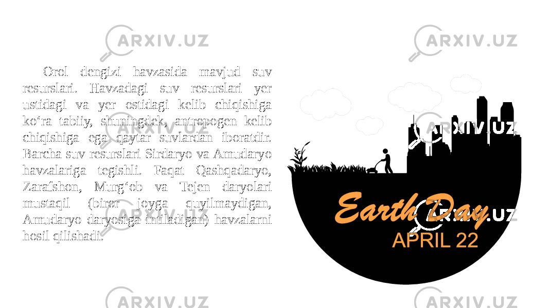 Orol dengizi havzasida mavjud suv resurslari. Havzadagi suv resurslari yer ustidagi va yer ostidagi kelib chiqishiga ko‘ra tabiiy, shuningdek, antropogen kelib chiqishiga ega qaytar suvlardan iboratdir. Barcha suv resurslari Sirdaryo va Amudaryo havzalariga tegishli. Faqat Qashqadaryo, Zarafshon, Murg‘ob va Tejen daryolari mustaqil (biror joyga quyilmaydigan, Amudaryo daryosiga intiladigan) havzalarni hosil qilishadi. 