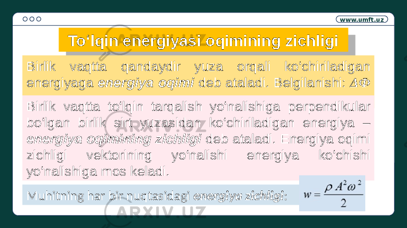 www.umft.uz To‘lqin energiyasi oqimining zichligi Birlik vaqtta qandaydir yuza orqali ko‘chiriladigan energiyaga energiya oqimi deb ataladi. Belgilanishi: ΔФ Birlik vaqtta to‘lqin tarqalish yo‘nalishiga perpendikular bo‘lgan birlik sirt yuzasidan ko‘chiriladigan energiya – energiya oqimining zichligi deb ataladi. Energiya oqimi zichligi vektorining yo‘nalishi energiya ko‘chishi yo‘nalishiga mos keladi. Muhitning har bir nuqtasidagi energiya zichligi :01 