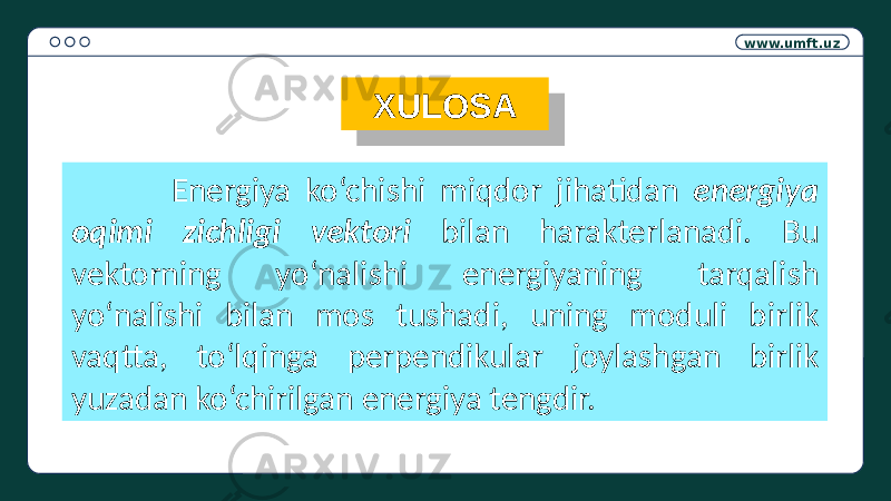 www.umft.uz XULOSA Energiya ko‘chishi miqdor jihatidan energiya oqimi zichligi vektori bilan harakterlanadi. Bu vektorning yo‘nalishi energiyaning tarqalish yo‘nalishi bilan mos tushadi, uning moduli birlik vaqtta, to‘lqinga perpendikular joylashgan birlik yuzadan ko‘chirilgan energiya tengdir.37 