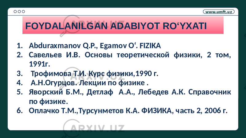 www.umft.uz FOYDALANILGAN ADABIYOT RO‘YXATI 1. Abduraxmanov Q.P., Egamov O‘. FIZIKA 2. Савельев И.В. Основы теоретической физики, 2 том, 1991г. 3. Трофимова Т.И. Курс физики,1990 г. 4. А.Н.Огурцов. Лекции по физике . 5. Яворский Б.М., Детлаф А.А., Лебедев А.К. Справочник по физике. 6. Оплачко Т.М.,Турсунметов К.А. ФИЗИКА, часть 2, 2006 г.3802 