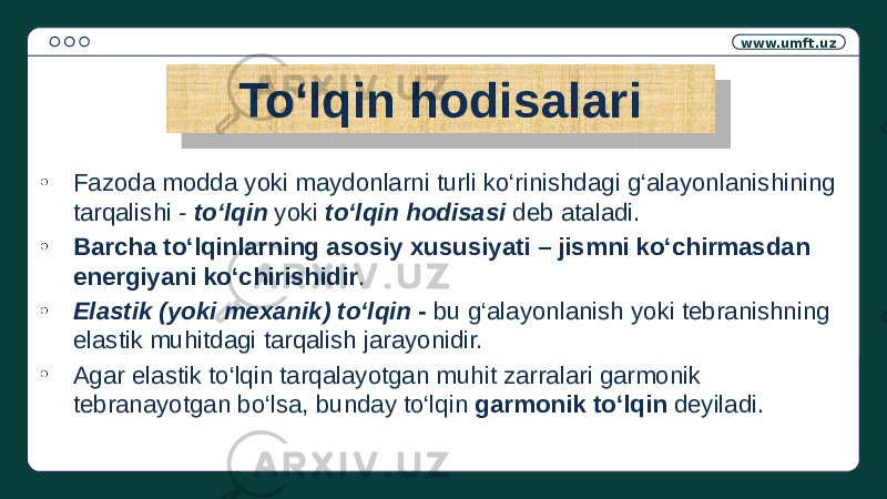 www.umft.uz To‘lqin hodisalari • Fazoda modda yoki maydonlarni turli ko‘rinishdagi g‘alayonlanishining tarqalishi - to‘lqin yoki to‘lqin hodisasi deb ataladi. • Barcha to‘lqinlarning asosiy xususiyati – jismni ko‘chirmasdan energiyani ko‘chirishidir . • Elastik (yoki mexanik) to‘lqin - bu g‘alayonlanish yoki tebranishning elastik muhitdagi tarqalish jarayonidir. • Agar elastik to‘lqin tarqalayotgan muhit zarralari garmonik tebranayotgan bo‘lsa, bunday to‘lqin garmonik to‘lqin deyiladi.01 