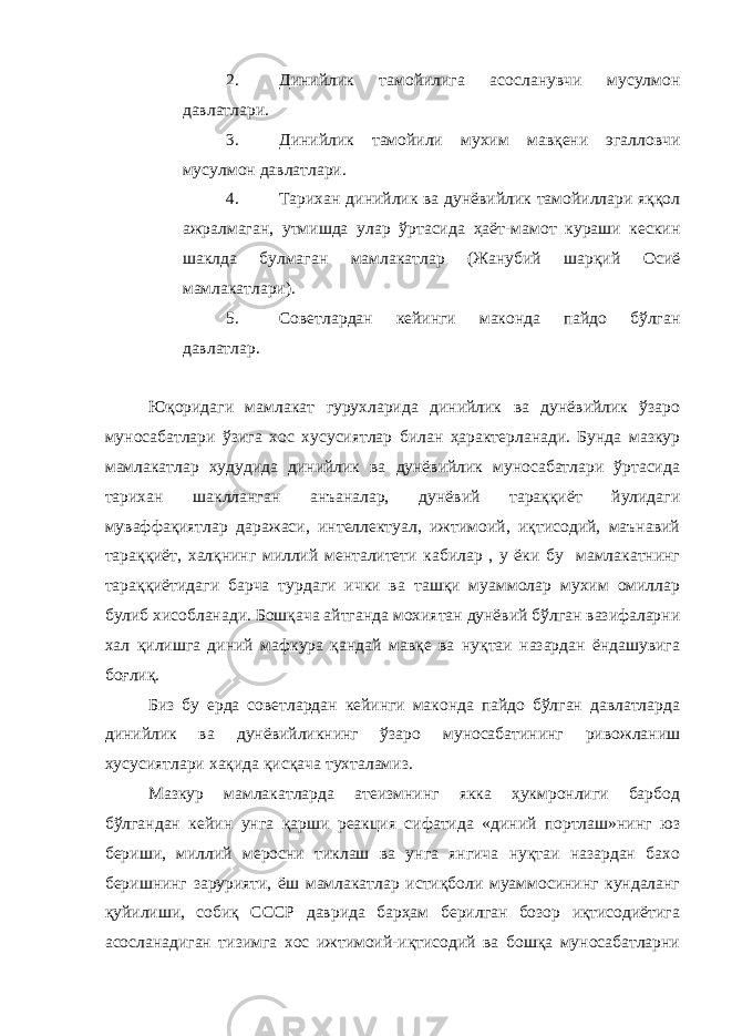 2. Динийлик тамойилига асосланувчи мусулмон давлатлари. 3. Динийлик тамойили мухим мавқени эгалловчи мусулмон давлатлари. 4. Тарихан динийлик ва дунёвийлик тамойиллари яққол ажралмаган, утмишда улар ўртасида ҳаёт-мамот кураши кескин шаклда булмаган мамлакатлар (Жанубий шарқий Осиё мамлакатлари). 5. Советлардан кейинги маконда пайдо бўлган давлатлар. Юқоридаги мамлакат гурухларида динийлик ва дунёвийлик ўзаро муносабатлари ўзига хос хусусиятлар билан ҳарактерланади. Бунда мазкур мамлакатлар худудида динийлик ва дунёвийлик муносабатлари ўртасида тарихан шаклланган анъаналар, дунёвий тараққиёт йулидаги муваффақиятлар даражаси, интеллектуал, ижтимоий, иқтисодий, маънавий тараққиёт, халқнинг миллий менталитети кабилар , у ёки бу мамлакатнинг тараққиётидаги барча турдаги ички ва ташқи муаммолар мухим омиллар булиб хисобланади. Бошқача айтганда мохиятан дунёвий бўлган вазифаларни хал қилишга диний мафкура қандай мавқе ва нуқтаи назардан ёндашувига боғлиқ. Биз бу ерда советлардан кейинги маконда пайдо бўлган давлатларда динийлик ва дунёвийликнинг ўзаро муносабатининг ривожланиш хусусиятлари хақида қисқача тухталамиз. Мазкур мамлакатларда атеизмнинг якка ҳукмронлиги барбод бўлгандан кейин унга қарши реакция сифатида «диний портлаш»нинг юз бериши, миллий меросни тиклаш ва унга янгича нуқтаи назардан бахо беришнинг зарурияти, ёш мамлакатлар истиқболи муаммосининг кундаланг қуйилиши, собиқ СССР даврида барҳам берилган бозор иқтисодиётига асосланадиган тизимга хос ижтимоий-иқтисодий ва бошқа муносабатларни 