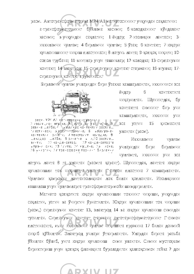  расм. М24-А1 магнетосининг узгичи: 1-изоляцион втулка; 2-=алпо=си мон гайка; 3- резина шайба; 4-=ыз\алмас контактли ростлаш пластинаси; 5-ясси пружина; 6-=ыз\алувчан контактли ричаги; 7-текстолит колодка; 8- шаклдор шайба; 9-ричагча ы=и;10-ростлаш винти; 11-конденсатор; 12-конденсаторга ытувчи сим; 13-плита; 14-муштча; 15-=исма; 16-ычиргич; 17-трансформа-торнинг бирламчи чул\амидан ытувчи сим; 18-си=иш винти; 19- расм. Автотрансформатор ва М24-А1 магнетосининг учқундан сақлагичи: а-трансформаторнинг бўйлама кесими; б-колодканинг кўндаланг кесими; в-учқундан сақлагич; 1-ёндор; 2-изоляция лентаси; 3- иккиламчи чулғам; 4-бирламчи чулғам; 5-ўзак; 6-контакт; 7-юқори кучланишнинг чиқиш пластинаси; 8-латунь лента; 9-қопқоқ чиқиғи; 10- сопол трубача; 11-винтлар учун тешиклар; 12-колодка; 13-сирпанувчи контакт; 14-электрод; 15-сирпанувчи контакт стержени; 16-втулка; 17- сирпанувчи контакт пружинаси. Бирламчи чулғам учларидан бири ўзакка кавшарланган, иккинчиси эса ёндор 6 контактига чиқарилган. Шунингдек, бу контактга симнинг бир учи кавшарланган, иккинчи учи эса узгич 15 қисмасига уланган (расм). Иккиламчи чулғам учларидан бири бирламчи чулғамга, иккинчи учи эса латунь лента 8 га уланган (расмга қаранг). Шунингдек, лентага юқори кучланишли ток чиқишига уланган Г-симон пластина 7 кавшарланган. Чулғами қамровчи лентаизоляцион лок билан қопланган. Изоляцияни яхшилаш учун чулғамларга трансформатор мойи шимдирилган. Магнето қопқоғига юқори кучланишли токнинг чиқиши, учқундан сақлагич, узгич ва ўчиргич ўрнатилган. Юқори кучланишли ток чиқиши (расм,) сирпанувчи контакт 13, электрод 14 ва юқори кучланиш симидан тузилган. Сирпанувчи контакт стержени автотарнсформаторнинг Г-симон плстинасига, яъни иккиламчи чулғам чиқишига пружина 17 билан доимий сиқиб қўйилган. Электрод учлари ўткирланган. Улардан бирига резьба ўйилган бўлиб, унга юқори кучланиш сими уланган. Симни мустаҳкам бириктириш учун қопқоқ фланецига бураладиган қалпоқсимон гайка 2 дан 