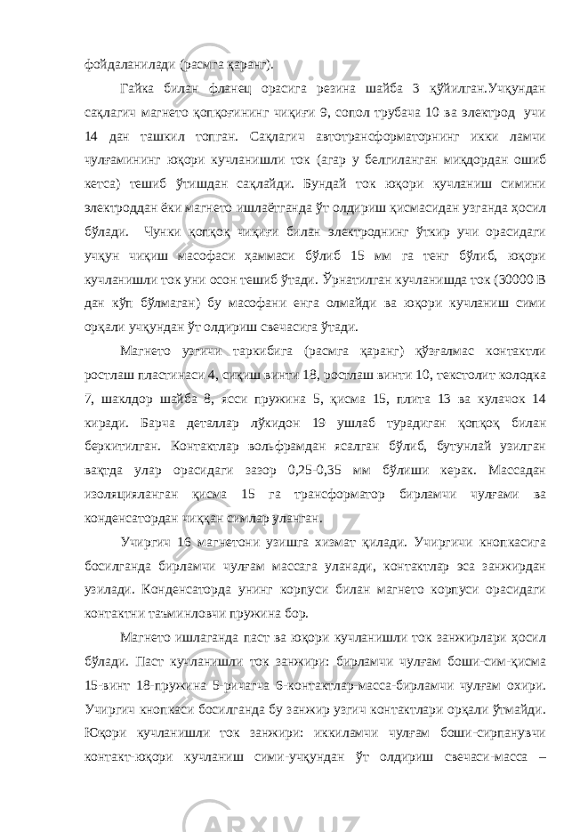 фойдаланилади (расмга қаранг). Гайка билан фланец орасига резина шайба 3 қўйилган.Учқундан сақлагич магнето қопқоғининг чиқиғи 9, сопол трубача 10 ва электрод учи 14 дан ташкил топган. Сақлагич автотрансформаторнинг икки ламчи чулғамининг юқори кучланишли ток (агар у белгиланган миқдордан ошиб кетса) тешиб ўтишдан сақлайди. Бундай ток юқори кучланиш симини электроддан ёки магнето ишлаётганда ўт олдириш қисмасидан узганда ҳосил бўлади. Чунки қопқоқ чиқиғи билан электроднинг ўткир учи орасидаги учқун чиқиш масофаси ҳаммаси бўлиб 15 мм га тенг бўлиб, юқори кучланишли ток уни осон тешиб ўтади. Ўрнатилган кучланишда ток (30000 В дан кўп бўлмаган) бу масофани енга олмайди ва юқори кучланиш сими орқали учқундан ўт олдириш свечасига ўтади. Магнето узгичи таркибига (расмга қаранг) қўзғалмас контактли ростлаш пластинаси 4, сиқиш винти 18, ростлаш винти 10, текстолит колодка 7, шаклдор шайба 8, ясси пружина 5, қисма 15, плита 13 ва кулачок 14 киради. Барча деталлар лўкидон 19 ушлаб турадиган қопқоқ билан беркитилган. Контактлар вольфрамдан ясалган бўлиб, бутунлай узилган вақтда улар орасидаги зазор 0,25-0,35 мм бўлиши керак. Массадан изоляцияланган қисма 15 га трансформатор бирламчи чулғами ва конденсатордан чиққан симлар уланган. Учиргич 16 магнетони узишга хизмат қилади. Учиргичи кнопкасига босилганда бирламчи чулғам массага уланади, контактлар эса занжирдан узилади. Конденсаторда унинг корпуси билан магнето корпуси орасидаги контактни таъминловчи пружина бор. Магнето ишлаганда паст ва юқори кучланишли ток занжирлари ҳосил бўлади. Паст кучланишли ток занжири: бирламчи чулғам боши-сим-қисма 15-винт 18-пружина 5-ричагча 6-контактлар-масса-бирламчи чулғам охири. Учиргич кнопкаси босилганда бу занжир узгич контактлари орқали ўтмайди. Юқори кучланишли ток занжири: иккиламчи чулғам боши-сирпанувчи контакт-юқори кучланиш сими-учқундан ўт олдириш свечаси-масса – 