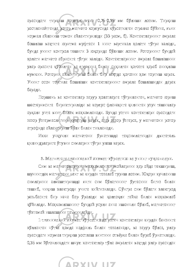 орасидаги тирқиш нормал, яъни 0,25-0,35 мм бўлиши лозим. Тирқиш ростланаётганда ротор магнето корпусида кўрсатилган стрелка бўйича, яъни нормал айланиш томон айлантирилади (33-расм, б). Контактларнинг ажрала бошлаш вақтига юритма муфтаси 1 нинг вертикал ҳолати тўғри келади, бунда унинг контрол тешиги 3 юқорида бўлиши лозим. Роторнинг бундай ҳолати магнето абрисига тўғри келади. Контактларнинг ажрала бошлашини улар орасига қўйилган ва пружина билан сиқилган қоғозга қараб аниқлаш мумкин. Роторни айлантириш билан бир вақтда қоғозни ҳам тортиш керак. Унинг осон тортила бошлаши контактларнинг ажрала бошлашидан дарак беради. Поршень ва контактлар зарур ҳолатларга тўғрилангач, магнето юриш шестернясига бириктирилади ва корпус фланецига қилинган узун тешиклар орқали учта винт билан маҳкамланади. Бунда узгич контактлари орасидаги зазор ўзгармаслигини кузатиш керак, агар зазор ўзгарса, у магнетони ротор атрофида айлантириш йўли билан тикланади. Икки учқунли магнетони ўрнатишда тақсимлагичдан двигатель цилиндрларига ўтувчи симларни тўғри улаш керак. 5. Магнетога техникавий хизмат кўрсатиш ва унинг нуқсонлари. Сим ва магнетоларнинг маҳкамланган жойларини ҳар ойда текшириш, шунингдек магнетони чанг ва кирдан тозалаб туриш лозим. Юқори кучланиш симларини алмаштиришда янги сим бўлагининг ўртасини бигиз билан тешиб, чиқиш электроди учига кийгизилади. Сўнгра сим бўлаги электрод резьбасига бир неча бор ўралади ва қалпоқли гайка билан маҳкамлаб қўйилади. Маҳкамлашнинг бундай усули анча ишончли бўлиб, магнетонинг тўхтамай ишлашини таъминлайди. 1-техникавий хизмат кўрсатишда узгич контактлари кирдан бензинга хўлланган чўтка ҳамда надфиль билан тозаланади, ва зарур бўлса, улар орасидаги нормал тирқиш ростлаш винтини отвёрка билан бураб ўрнатилади. 0,35 мм йўғонликдаги шчуп контактлар тўла ажралган вақтда улар орасидан 