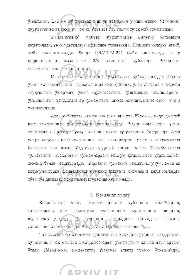 ўтмаслиги, 0,25 мм йўғонликдаги шчуп эса эркин ўтиши лозим. Узгичнинг қуруқ плитасига икки-уч томчи, ўққа эса бир томчи суюқ мой томизилади. 3-техникавий хизмат кўрсатишда магнето қисмларга ажратилади, унинг деталлари ифлосдан тозаланади. Подшипникларни ювиб, мойи алмаштирилади. Бунда ЦИАТИМ-221 мойи ишлатилади ва у подшипниклар ҳажмининг 2  3 қисмигача қуйилади. Роторнинг магнитланганлиги текширилади. Магнетонинг характерли нуқсонлари қуйидагилардан иборат: узгич контактларининг ифлосланиши ёки куйиши, улар орасидаги нормал тирқишнинг ўзгариши, узгич пружинасининг бўшашиши, чиқишларнинг узилиши ёки трансформатор чулғамининг шикастланиши, магнетонинг ичига сув йиғилиши. Агар магнетода юқори кучланишли ток бўлмаса, унда дастлаб паст кучланишли ток занжири текширилади. Ротор айланаётган узгич контактлари орасидан учқун чиқиши унинг тузуклигини билдиради. Агар учқун чиқмаса, паст кучланишли ток занжиридаги нуқсонни аккумулятор батареяси ёки лампа ёрдамида қидириб топиш керак. Трансформатор чулғамининг яроқлилиги чулғамлардаги маълум қаршиликни кўрсатадиган омметр билан текширилади. Бирламчи чулғамни текшириш учун лампа ва аккумулятордан фойдаланиш мумкин. Магнето қисмларга ажратилгандан сўнг ҳўл деталлар хона температурасида қуритилади. 6. Конденсаторлар Конденсатор узгич контактларининг куйишини камайтириш, трансформаторнинг иккиламчи чулғамидаги кучланишни ошириш, шунингдек учқундан ўт олдириш электродлари орасидаги разрядни яхшилашга хизмат қилади. Конденсатор қуйидагича ишлайди. Трансформатор бирламчи чулғамининг занжири туташган вақтда паст кучланишли ток магнетога конденсатордан ўтмай узгич контактлари орқали ўтади. (Маълумки, конденсатор ўзгармас электр токини ўтказмайди). 