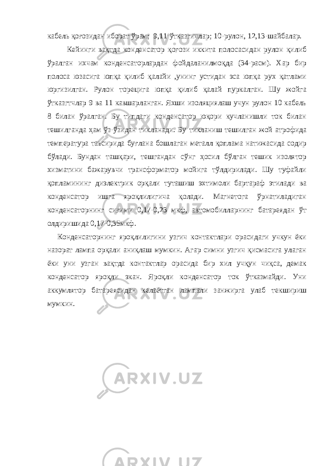 кабель қоғозидан иборат ўрам; 9,11-ўтказгичлар; 10-рулон, 12,13-шайбалар. Кейинги вақтда конденсатор қоғози иккита полосасидан рулон қилиб ўралган ихчам конденсаторлардан фойдаланилмоқда (34-расм). Хар бир полоса юзасига юпқа қилиб қалайи ,унинг устидан эса юпқа рух қатлами юргизилган. Рулон торецига юпқа қилиб қалай пуркалган. Шу жойга ўтказгтчлар 9 ва 11 кавшарланган. Яхши изоляциялаш учун рулон 10 кабель 8 билан ўралган. Бу типдаги конденсатор юқори кучланишли ток билан тешилганда ҳам ўз-ўзидан тикланади. Бу тикланиш тешилган жой атрофида температура таьсирида буғлана бошлаган металл қоплама натижасида содир бўлади. Бундан ташқари, тешгандан сўнг ҳосил бўлган тешик изолятор хизматини бажарувчи трансформатор мойига тўлдирилади. Шу туфайли қопламининг диэлектрик орқали туташиш эхтимоли бартараф этилади ва конденсатор ишга яроқлилигича қолади. Магнетога ўрнатиладиган конденсаторнинг сиғими 0,17-0,23 мкф, автомобилларнинг батареядан ўт олдиришида 0,17-0,35мкф. Конденсаторнинг яроқлилигини узгич контактлари орасидаги учкун ёки назорат лампа орқали аниқлаш мумкин. Агар симни узгич қисмасига улаган ёки уни узган вақтда контактлар орасида бир хил учқун чиқса, демак конденсатор яроқли экан. Яроқли конденсатор ток ўтказмайди. Уни аккумлятор батареясидан келаётган лампали занжирга улаб текшириш мумкин. 