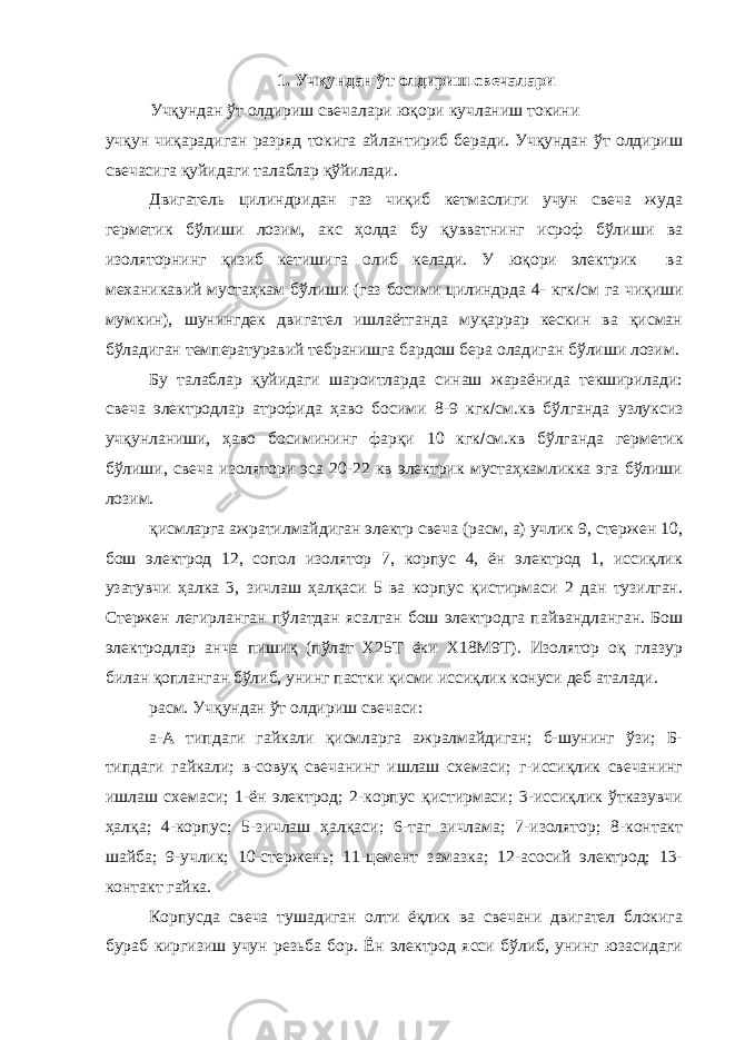 1. Учқундан ўт олдириш свечалари Учқундан ўт олдириш свечалари юқори кучланиш токини учқун чиқарадиган разряд токига айлантириб беради. Учқундан ўт олдириш свечасига қуйидаги талаблар қўйилади. Двигатель цилиндридан газ чиқиб кетмаслиги учун свеча жуда герметик бўлиши лозим, акс ҳолда бу қувватнинг исроф бўлиши ва изоляторнинг қизиб кетишига олиб келади. У юқори электрик ва механикавий мустаҳкам бўлиши (газ босими цилиндрда 4- кгк  см га чиқиши мумкин), шунингдек двигател ишлаётганда муқаррар кескин ва қисман бўладиган температуравий тебранишга бардош бера оладиган бўлиши лозим. Бу талаблар қуйидаги шароитларда синаш жараёнида текширилади: свеча электродлар атрофида ҳаво босими 8-9 кгк  см.кв бўлганда узлуксиз учқунланиши, ҳаво босимининг фарқи 10 кгк  см.кв бўлганда герметик бўлиши, свеча изолятори эса 20-22 кв электрик мустаҳкамликка эга бўлиши лозим. қисмларга ажратилмайдиган электр свеча (расм, а) учлик 9, стержен 10, бош электрод 12, сопол изолятор 7, корпус 4, ён электрод 1, иссиқлик узатувчи ҳалка 3, зичлаш ҳалқаси 5 ва корпус қистирмаси 2 дан тузилган. Стержен легирланган пўлатдан ясалган бош электродга пайвандланган. Бош электродлар анча пишиқ (пўлат Х25Т ёки Х18М9Т). Изолятор оқ глазур билан қопланган бўлиб, унинг пастки қисми иссиқлик конуси деб аталади. расм. Учқундан ўт олдириш свечаси: а-А типдаги гайкали қисмларга ажралмайдиган; б-шунинг ўзи; Б- типдаги гайкали; в-совуқ свечанинг ишлаш схемаси; г-иссиқлик свечанинг ишлаш схемаси; 1-ён электрод; 2-корпус қистирмаси; 3-иссиқлик ўтказувчи ҳалқа; 4-корпус; 5-зичлаш ҳалқаси; 6-таг зичлама; 7-изолятор; 8-контакт шайба; 9-учлик; 10-стержень; 11-цемент замазка; 12-асосий электрод; 13- контакт гайка. Корпусда свеча тушадиган олти ёқлик ва свечани двигател блокига бураб киргизиш учун резьба бор. Ён электрод ясси бўлиб, унинг юзасидаги 