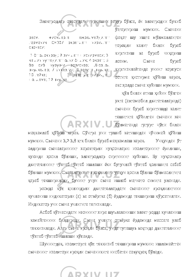 расм. +исмларга ажралмайдиган герметик СН307 экранлаш тирилган свечаси: 1-ён электрод; 2-зич лаш =истирмаси; 3- ка лит тушадиган олти ё=лик; 4-экран; 5- бо сиб турувчи резистор; ,8-сопол втулкалар; 7-ытказгич; 9-резина втулка; 10-гайка; 11-экранлаштирилган =оплама; 12-втулка. Электродлар орасидаги тирқишни зарур бўлса, ён электродни букиб ўзгартириш мумкин. Свечани фақат шу ишга мўлжалланган торецли калит билан бураб киргизиш ва бураб чиқариш лозим. Свеча бураб киргизилаётанда унинг корпуси остига қистирма қўйиш керак, акс ҳолда свеча куйиши мумкин. қўл билан етиш қийин бўлган уяга (автомобил двигателларида) свечани бураб киритишда калит тешигига қўйилган свечани хеч бўлмаганда гугурт чўпи билан маҳкамлаб қўйиш керак. Сўнгра уни тушиб кетишидан чўчимай қўйиш мумкин. Свечани 3,2-3,8 кгк билан бураб маҳкамлаш керак. Учқундан ўт олдириш свечаларининг характерли нуқсонлари: изоляторнинг ёрилиши, куюнди ҳосил бўлиши, электродлар сиртининг куйиши. Бу нуқсонлар двигателнинг тўхтаб-тўхтаб ишлаши ёки бутунлай тўхтаб қолишига сабаб бўлиши мумкин. Свечаларнинг яроқлилиги учқун ҳосил бўлиш-бўлмаслигига қараб текширилади, бунинг учун свеча ишлаб магнето симига уланади. расмда кўп цилиндрли двигателлардаги свечанинг яроқлилигини кучланиш индикаторли (а) ва отвёртка (б) ёрдамида текшириш кўрсатилган. Индикатор учи свеча учлигига тегизилади. Асбоб кўзчасидаги неоннинг хира шуълаланиши элект-родда кучланиш камайганини билдиради. Свеча учлиги отвёрка ёрдамида массага улаб теккизилади. Агар свеча яроқли бўлса, унда туташув вақтида двигателнинг тўхтаб-тўхтаб ишлаши кўпаяди. Шунингдек, изоляторга кўп теккизиб текшириш мумкин: ишламаётган свечанинг изолятори яроқли свечаникига нисбатан совуқроқ бўлади. 