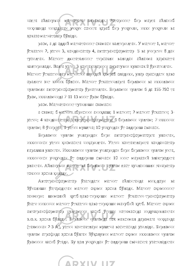 чапга айланувчи магнетога ажралади. Роторнинг бир марта айланиб чиқишида чиқадиган учқун сонига қараб бир учқунли, икки учқунли ва ҳоказо магнетолар бўлади. расм, а да оддий магнетонинг схемаси келтирилган. У магнит 1, магнит ўтказгич 2, узгич 3, конденсатор 4, автотрансформатор 5 ва учиргич 8 дан тузилган. Магнит двигателнинг тирсакли валидан айланма ҳаракатга келтирилади. Валга узгич 3 контактларини ажратувчи кулачок 9 ўрнатилган. Магнит ўтказгичлар магнитни шундай қамраб оладики, улар орасидаги ҳаво оралиғи энг кичик бўлсин. Магнит ўтказгичларга бирламчи ва иккиламчи чулғамли автотрансформатор ўрнатилган. Бирламчи чулғам 6 да 155-230 та ўрам, иккиламчида 7-11-13 минг ўрам бўлади. расм. Магнетонинг тузилиши схемаси: а-схема; б-магнит абрисини аниқлаш; 1-магнит; 2-магнит ўтказгич; 3- узгич; 4-конденсатор; 5-автотрансформатор; 6-бирламчи чулғам; 7-иккинчи чулғам; 8-ўчиргич; 9-узгич муштча; 10-учқундан ўт олдириш свечаси. Бирламчи чулғам учларидан бири автотрансформаторга уланган, иккинчиси узгич қисмасига чиқарилган. Узгич контактларига конденсатор параллел уланган. Иккиламчи чулғам учларидан бири бирламчи чулғам унга, иккинчиси учқундан ўт олдириш свечаси 10 нинг марказий электродига уланган. Айланувчи магнит ва бирламчи чулғам паст кучланишли генератор токини ҳосил қилади. Автотрансформатор ўзагидаги магнит айланганда миқ-дори ва йўналиши ўзгарадиган магнит оқими ҳосил бўлади. Магнит оқимининг занжири: шимолий қутб-ҳаво-тирқиши магнит ўтказгич-трансформатор ўзаги-иикинчи магнит ўтказгич-ҳаво-тирқиши-жанубий қутб. Магнит оқими автотрансформатор чулғамини кесиб ўтиши натижасида индукцияланган э.ю.к. ҳосил бўлади. Бирламчи чулғамда ток максимал даражага чиққанда (тахминан 2-3 А), узгич контактлари муштча воситасида узилади. Бирламчи чулғам атрофида ҳосил бўлган йўқолувчи магнит оқими иккиламчи чулғам ўрамини кесиб ўтади. Бу ҳол учқундан ўт олдириш свечасига узатиладиган 