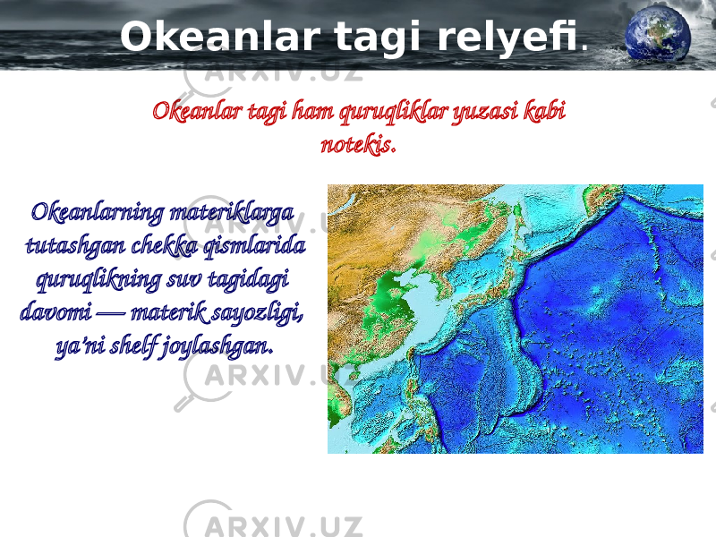 Okeanlar tagi relyefi . Okeanlar tagi ham quruqliklar yuzasi kabi notekis. Okeanlarning materiklarga tutashgan chekka qismlarida quruqlikning suv tagidagi davomi — materik sayozligi, ya’ni shelf joylashgan. 