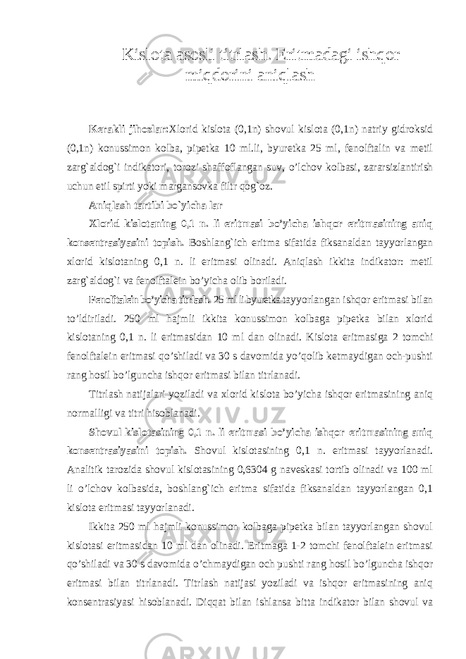 Kislota asosli titrlash. Eritmadagi ishqor miqdorini aniqlash Kerakli jihozlar: Xlorid kislota (0,1n) shovul kislota (0,1n) natriy gidroksid (0,1n) konussimon kolba, pipetka 10 ml.li, byuretka 25 ml, fenolftalin va metil zarg`aldog`i indikatori, torozi shaffoflangan suv, o’lchov kolbasi, zararsizlantirish uchun etil spirti yoki margansovka filtr qog`oz. Aniqlash tartibi bo`yicha lar Xlorid kislotaning 0,1 n. li eritmasi bo’yicha ishqor eritmasining aniq konsentrasiyasini topish. Boshlang`ich eritma sifatida fiksanaldan tayyorlangan xlorid kislotaning 0,1 n. li eritmasi olinadi. Aniqlash ikkita indikator: metil zarg`aldog`i va fenolftalein bo’yicha olib boriladi. Fenolftalein bo’yicha titrlash . 25 ml li byuretka tayyorlangan ishqor eritmasi bilan to’ldiriladi. 250 ml hajmli ikkita konussimon kolbaga pipetka bilan xlorid kislotaning 0,1 n. li eritmasidan 10 ml dan olinadi. Kislota eritmasiga 2 tomchi fenolftalein eritmasi qo’shiladi va 30 s davomida yo’qolib ketmaydigan och-pushti rang hosil bo’lguncha ishqor eritmasi bilan titrlanadi. Titrlash natijalari yoziladi va xlorid kislota bo’yicha ishqor eritmasining aniq normalligi va titri hisoblanadi. Shovul kislotasining 0,1 n. li eritmasi bo’yicha ishqor eritmasining aniq konsentrasiyasini topish. Shovul kislotasining 0,1 n. eritmasi tayyorlanadi. Analitik tarozida shovul kislotasining 0,6304 g naveskasi tortib olinadi va 100 ml li o’lchov kolbasida, boshlang`ich eritma sifatida fiksanaldan tayyorlangan 0,1 kislota eritmasi tayyorlanadi. Ikkita 250 ml hajmli konussimon kolbaga pipetka bilan tayyorlangan shovul kislotasi eritmasidan 10 ml dan olinadi. Eritmaga 1-2 tomchi fenolftalein eritmasi qo’shiladi va 30 s davomida o’chmaydigan och pushti rang hosil bo’lguncha ishqor eritmasi bilan titrlanadi. Titrlash natijasi yoziladi va ishqor eritmasining aniq konsentrasiyasi hisoblanadi. Diqqat bilan ishlansa bitta indikator bilan shovul va 