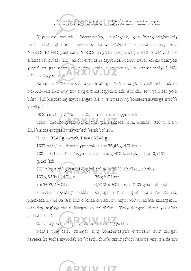 Eritmadagi ishqor miqdorini aniqlash Neytrallash metodida ishqorlarning, shuningdek, gidrolizlanganda,ishqoriy muhit hosil qiladigan tuzlarning konsentratsiyasini aniqlash uchun, bura Na 2 B 4 O 7 •10 H 2 O yoki soda Na 2 CO 3 bo`yicha aniqlanadigan HCI ishchi eritmasi sifatida ishlatiladi. HCI ishchi eritmasini tayyorlash uchun avval konsentratsiyasi yuqori bo`lgan eritmalardan foydalanib, taxminan 0,1 n konsentratsiyali HCI eritmasi tayyorlanadi. So`ngra analitik tarozida o`lchab olingan tortim bo`yicha dastlabki modda - Na 2 B 4 O 7 •10 H 2 O ning titri aniq eritmasi tayyorlanadi. Shundan so`ng titrlash yo`li bilan HCI kislotaning tayyorlangan 0,1 n. eritmasining konsentratsiyasiga aniqlik kiritiladi. HCI kislotaning taxminan 0,1 n. eritmasini tayyorlash uchun laboratoriyadan konsentrlangan kislotadan olib, masalan, 200 ml 0,1 n HCI kislota eritmasini tayyorlash kerak bo`lsin. E HCI = 36,46 g, demak, 1 ekv. = 36,46 g 1000 ml 0,1 n. eritma tayyorlash uchun 36,46 g HCI kerak 200 ml 0,1 n. eritma tayyorlash uchun x. g HCI kerak,demak, x = 0,7291 g. Bo`ladi HCI ning zichligi d= 1,179 g/ml bo`lsa, u 36 % li bo`ladi, u holda 100 g 36 % li HCI da ----------- 36 g HCI bor x g 36 % li HCI da -------------- 0,7291 g HCI bor, x = 2,03 g bo`ladi, endi shuncha massadagi moddani saqlagan eritma hajmini topamiz: Demak, pipetkada 1,7 ml 36 % li HCI o`lchab olinadi, uni hajmi 200 ml bo`lgan kolbaga solib, kolbaning belgisiga cha distillangan suv to`ldiriladi. Tayyorlangan eritma yaxshilab aralashtiriladi. 0,1 n. li o’yuvchi natriyning ishchi eritmasini tayyorlash. NaOH ning talab qilingan aniq konsentrasiyali eritmasini aniq olingan naveska bo’yicha tayyorlab bo’lmaydi, chunki qattiq ishqor hamma vaqt o’zida suv 