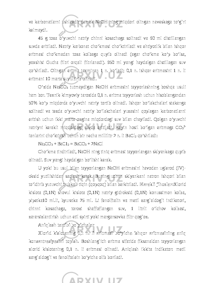 va karbonatlarni ushlaydi: demak NaOH ning miqdori olingan naveskaga to’g`ri kelmaydi. 45 g toza o’yuvchi natriy chinni kosachaga solinadi va 60 ml distillangan suvda eritiladi. Natriy karbonat cho’kmasi cho’ktiriladi va ehtiyotlik bilan ishqor eritmasi cho’kmadan toza kolbaga quyib olinadi (agar cho’kma ko’p bo’lsa, yaxshisi Gucha filtri orqali filtrlanadi). 950 ml yangi haydalgan distillagan suv qo’shiladi. Olingan eritma taxminan 1 n. bo’ladi; 0,1 n. ishqor eritmasini 1 n. li eritmani 10 marta suyultirib olinadi. O’zida Na 2 CO 3 tutmaydigan NaOH eritmasini tayyorlashning boshqa usuli ham bor. Texnik-kimyoviy tarozida 0,1 n. eritma tayyorlash uchun hisoblangandan 50% ko’p miqdorda o’yuvchi natriy tortib olinadi. Ishqor bo’lakchalari stakanga solinadi va tezda o’yuvchi natriy bo’lakchalari yuzasini qoplagan karbonatlarni eritish uchun ikki marta ozgina miqdordagi suv bilan chayiladi. Qolgan o’yuvchi natriyni kerakli miqdordagi suvda eritiladi. Keyin hosil bo’lgan eritmaga CO 3 2- ionlarini cho’ktirish uchun bir necha millilitr 2 n. li BaCl 2 qo’shiladi: Na 2 CO 3 + BaC1 2 = BaCO 3 + 2NaCl Cho’kma tindiriladi, NaOH ning tiniq eritmasi tayyorlangan sklyankaga quyib olinadi. Suv yangi haydalgan bo’lishi kerak. U yoki bu usul bilan tayyorlangan NaOH eritmasini havodan uglerod (IV)- oksid yutilishidan saqlash kerak. Buning uchun sklyankani natron ishqori bilan to’ldirib yutuvchi trubkali tiqin (qopqoq) bilan berkitiladi. Kerakli jihozlar: Xlorid kislota (0,1N) shovul kislota (0,1N) natriy gidroksid (0,1N) konussimon kolba, pipetka10 ml.li, byuretka 25 ml. Li fenolftalin va metil zarg`aldog`i indikatori, chinni kosachaga, torozi shaffoflangan suv, 1 litrli o’lchov kolbasi, zararsizlantirish uchun etil spirti yoki margansovka filtr qog`oz. Aniqlash tartibi bo`yichalar Xlorid kislotaning 0,1 n. li eritmasi bo’yicha ishqor eritmasining aniq konsentrasiyasini topish. Boshlang`ich eritma sifatida fiksanaldan tayyorlangan xlorid kislotaning 0,1 n. li eritmasi olinadi. Aniqlash ikkita indikator: metil zarg`aldog`i va fenolftalein bo’yicha olib boriladi. 