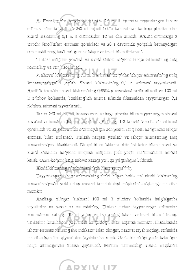 A. Fenolftalein bo’yicha titrlash . 25 ml li byuretka tayyorlangan ishqor eritmasi bilan to’ldiriladi. 250 ml hajmli ikkita konussimon kolbaga pipetka bilan xlorid kislotaning 0,1 n. li eritmasidan 10 ml dan olinadi. Kislota eritmasiga 2 tomchi fenolftalein eritmasi qo’shiladi va 30 s davomida yo’qolib ketmaydigan och-pushti rang hosil bo’lguncha ishqor eritmasi bilan titrlanadi. Titrlash natijalari yoziladi va xlorid kislota bo’yicha ishqor eritmasining aniq normalligi va titri hisoblanadi. 2. Shovul kislotasining 0,1 n. li eritmasi bo’yicha ishqor eritmasining aniq konsentrasiyasini topish. Shovul kislotasining 0,1 n. eritmasi tayyorlanadi. Analitik tarozida shovul kislotasining 0,6304 g naveskasi tortib olinadi va 100 ml li o’lchov kolbasida, boshlang`ich eritma sifatida fiksanaldan tayyorlangan 0,1 nkislota eritmasi tayyorlanadi. Ikkita 250 ml hajmli konussimon kolbaga pipetka bilan tayyorlangan shovul kislotasi eritmasidan 10 ml dan olinadi. Eritmaga 1-2 tomchi fenolftalein eritmasi qo’shiladi va 30 s davomida o’chmaydigan och pushti rang hosil bo’lguncha ishqor eritmasi bilan titrlanadi. Titrlash natijasi yoziladi va ishqor eritmasining aniq konsentrasiyasi hisoblanadi. Diqqat bilan ishlansa bitta indikator bilan shovul va xlorid kislotalar bo’yicha aniqlash natijalari juda yaqin ma’lumotlarni berishi kerak. Ozmi-ko’pmi katta tafovut xatoga yo’l qo’yilganligini bildiradi. Xlorid kislotaning miqdorini aniqlash. Nazorat topshiriq. Tayyorlangan ishqor eritmasining titrini bilgan holda uni xlorid kislotaning konsentrasiyasini yoki uning nazorat topshiriqdagi miqdorini aniqlashga ishlatish mumkin. Analizga olingan kislotani 100 ml li o’lchov kolbasida belgisigacha suyultirinr va yaxshilab aralashtiring. Titrlash uchun tayyorlangan eritmadan konussimon kolbaga 10 ml oling va ishqorning ishchi eritmasi bilan titrlang. Titrlashni fenolftalein yoki metil zargaldog`i bilan bajarish mumkin. Hisoblashda ishqor eritmasi titrining shu indikator bilan olingan, nazorat topshiriqdagi titrlashda ishlatiladigan titri qiymatidan foydalanish kerak. Uchta bir-biriga yaqin keladigan natija olinmaguncha titrlash qaytariladi. Ma’lum namunadagi kislota miqdorini 